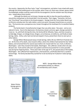 the country. Apparently, the flour had a “rope” microorganism, and when it was mixed with yeast,
although the bread looked great on the outside, when it was cut, there was a brown, gooey center.
Formaldehyde candles could be used to kill the microorganism, but the solution was very temporary – lasted about three months.
Although the details are not known, George was able to slow the yeast by putting ice
around the mixing bowl so the bread didn’t rise too quickly. Their slogan, “Somerton, the Summer Time Bread” was printed on the bread wrappers. George hired the Yuma Indian Band to go
to ElCentro and play over the radio station, and at one point, they gave bread knives as a promotion. The business was a prosperous one, known throughout the southwest for its excellent Bakery
products.
The family lived in Yuma/Somerton longer than any other place - five years - and so considered it home. Due to the depression, the business closed, and once again, George wanted to
move on. So, with Ruth driving this time, the family left for Wheeler, Texas, and then moved on
to Oakridge, Oregon, to Cottage Grove, Oregon, on to Arkansas, to California, and finally to Soda
Springs, Idaho. Arthur, who had married and stayed in Yuma, joined them there to start yet another bakery.
George Milton Mead passed away at Soda Springs, Idaho 28 July 1939 from Prostrate Cancer. At the time of his death, Julia moved to Afton, where the children had started the Star Valley
Bakery, and remained there for several years before she moved with her son, Frank, to Renton,
Washington. Later they moved to Kennydale, Washington. She suffered a stroke when she was
68 years old. Frank and his wife were very patient and kind and assisted her in every possible
way during her lingering illness. Three years later at the age of 71, she passed away at Kennydale,
Washington. She suffered from hypertension, arteriosclerosis, and finally died from a cerebral
hemorrhage. The family decided they wanted her to be buried by her husband in Soda Springs,
Idaho.

		
NOTE: George Milton Mead
	 participated actively as a Mason.
His membership card is shown.

Water Pitcher
George gave to
his mother.
Julia’s
Gold and Silver
Thimble

18

 