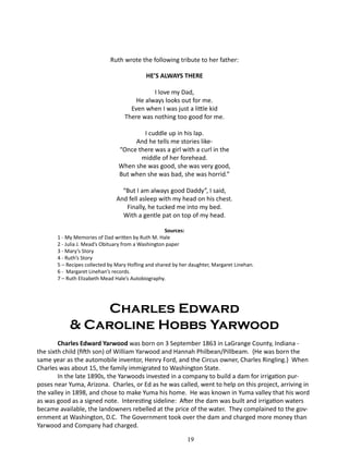 Ruth wrote the following tribute to her father:
HE’S ALWAYS THERE
I love my Dad,
He always looks out for me.
Even when I was just a little kid
There was nothing too good for me.
I cuddle up in his lap.
And he tells me stories like“Once there was a girl with a curl in the
middle of her forehead.
When she was good, she was very good,
But when she was bad, she was horrid.”
“But I am always good Daddy”, I said,
And fell asleep with my head on his chest.
Finally, he tucked me into my bed.
With a gentle pat on top of my head.
Sources:
1 - My Memories of Dad written by Ruth M. Hale
2 - Julia J. Mead’s Obituary from a Washington paper
3 - Mary’s Story
4 - Ruth’s Story
5 – Recipes collected by Mary Hofling and shared by her daughter, Margaret Linehan.
6 - Margaret Linehan’s records.
7 – Ruth Elizabeth Mead Hale’s Autobiography.

Charles Edward
& Caroline Hobbs Yarwood
Charles Edward Yarwood was born on 3 September 1863 in LaGrange County, Indiana the sixth child (fifth son) of William Yarwood and Hannah Philbean/Pillbeam. {He was born the
same year as the automobile inventor, Henry Ford, and the Circus owner, Charles Ringling.} When
Charles was about 15, the family immigrated to Washington State.
In the late 1890s, the Yarwoods invested in a company to build a dam for irrigation purposes near Yuma, Arizona. Charles, or Ed as he was called, went to help on this project, arriving in
the valley in 1898, and chose to make Yuma his home. He was known in Yuma valley that his word
as was good as a signed note. Interesting sideline: After the dam was built and irrigation waters
became available, the landowners rebelled at the price of the water. They complained to the government at Washington, D.C. The Government took over the dam and charged more money than
Yarwood and Company had charged.
19

 
