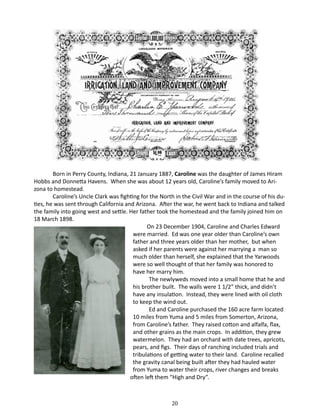 Born in Perry County, Indiana, 21 January 1887, Caroline was the daughter of James Hiram
Hobbs and Donnetta Havens. When she was about 12 years old, Caroline’s family moved to Arizona to homestead.
Caroline’s Uncle Clark was fighting for the North in the Civil War and in the course of his duties, he was sent through California and Arizona. After the war, he went back to Indiana and talked
the family into going west and settle. Her father took the homestead and the family joined him on
18 March 1898.
	
On 23 December 1904, Caroline and Charles Edward
were married. Ed was one year older than Caroline’s own
father and three years older than her mother, but when
asked if her parents were against her marrying a man so
much older than herself, she explained that the Yarwoods
were so well thought of that her family was honored to
have her marry him.
The newlyweds moved into a small home that he and
his brother built. The walls were 1 1/2” thick, and didn’t
have any insulation. Instead, they were lined with oil cloth
to keep the wind out.
Ed and Caroline purchased the 160 acre farm located
10 miles from Yuma and 5 miles from Somerton, Arizona,
from Caroline’s father. They raised cotton and alfalfa, flax,
and other grains as the main crops. In addition, they grew
watermelon. They had an orchard with date trees, apricots,
pears, and figs. Their days of ranching included trials and
tribulations of getting water to their land. Caroline recalled
the gravity canal being built after they had hauled water
from Yuma to water their crops, river changes and breaks
often left them “High and Dry”.

20

 