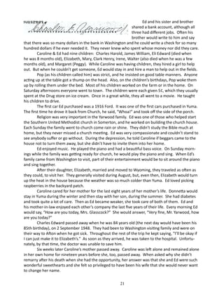 Ed and his sister and brother
shared a bank account, although all
three had different jobs. Often his
brother would write to him and say
that there was so many dollars in the bank in Washington and he could write a check for so many
hundred dollars if he ever needed it. They never knew who spent whose money nor did they care.
Caroline & Ed had nine children: Charles Harold, James William, Eli Edward (died when
he was 8 months old), Elizabeth, Mary, Clark Henry, Irene, Walter (also died when he was a few
months old), and Margaret (Peggy). While Caroline was having children, they hired a girl to help
out. But when he couldn’t get someone, Ed would stay in and hire a man to help out in the fields.
Pop (as his children called him) was strict, and he insisted on good table manners. Anyone
acting up at the table got a thump on the head. Also, on the children’s birthdays, Pop woke them
up by rolling them under the bed. Most of his children worked on the farm or in the home. On
Saturday afternoons everyone went to town. The children were each given 5¢, which they usually
spent at the Drug store on ice cream. Once in a great while, they all went to a movie. He taught
his children to drive.
The first car Ed purchased was a 1916 Ford. It was one of the first cars purchased in Yuma.
The first time he drove it back from Church, he said, “Whoa!” and took off the side of the porch.
Religion was very important in the Yarwood family. Ed was one of those who helped start
the Southern United Methodist church in Somerton, and he worked on building the church house.
Each Sunday the family went to church come rain or shine. They didn’t study the Bible much at
home, but they never missed a church meeting. Ed was very compassionate and couldn’t stand to
see anybody suffer or go without. During the depression, he told Caroline if beggars came to the
house not to turn them away, but she didn’t have to invite them into her home.
Ed enjoyed music. He played the piano and had a beautiful bass voice. On Sunday mornings while the family was getting ready for church, he would play the piano and sing. When Ed’s
family came from Washington to visit, part of their entertainment would be to sit around the piano
and sing together.
After their daughter, Elizabeth, married and moved to Wyoming, they traveled as often as
they could, to visit her. They generally visited during August, but, even then, Elizabeth would turn
up the heat in the house because the weather was so much colder than Yuma. Ed loved picking
raspberries in the backyard patch.
Caroline cared for her mother for the last eight years of her mother’s life. Donnetta would
stay in Yuma during the winter and then stay with her son, during the summer. She had diabetes
and took quite a lot of care. Then as Ed became weaker, she took care of both of them. Ed and
his mother-in-law enjoyed each other’s company the last five years of their life. Every morning Ed
would say, “How are you today, Mrs. Glasscock?” She would answer, “Very fine, Mr. Yarwood, how
are you today?”
Charles Edward passed away when he was 84 years old (the next day would have been his
85th birthday), on 2 September 1948. They had been to Washington visiting family and were on
their way to Afton when he got sick. Throughout the rest of the trip he kept saying, “I’ll be okay if
I can just make it to Elizabeth’s.” As soon as they arrived, he was taken to the hospital. Unfortunately, by that time, the doctor was unable to save him.
Six weeks later Caroline’s mother passed away. Caroline was left alone and remained alone
in her own home for nineteen years before she, too, passed away. When asked why she didn’t
remarry after his death when she had the opportunity, her answer was that she and Ed were such
wonderful sweethearts and she felt so privileged to have been his wife that she would never want
to change her name.
21

 