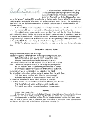 Caroline remained active throughout her life.
She was a member of many organizations including
charter membership in First Methodist Church of
Somerton, Amaranth and Order of Eastern Star, member of the Women’s Society of Christian Service of the Methodist Church, White Shrine, American
Legion Auxiliary, Wednesday Afternoon Club, and was active in Senior Citizens. She enjoyed playing Canasta and was always willing to make a table for a benefit party or inviting friends in her
home for a party.
In January 1962, Caroline was chosen as Semi-Centennial Queen -- for this honor, she must
have lived in Arizona 50 years or more and must have been a resident of Yuma County.
When Caroline was 80, during November, she didn’t feel well. So, she visited the doctor,
and he determined that she had pneumonia and decided that she should be hospitalized and have
an oxygen tent placed over her - despite her protests. It seemed as though she struggled against
being in an oxygen tent so much that she didn’t have the strength to fight off the pneumonia. On
11 November 1967, this beloved lady, Caroline H. Yarwood, passed away.
NOTE: The following was written for Caroline and was read at the Semi-Centennial celebration:
THE STORY OF CAROLINE HOBBS
Away off in Indiana, seventy-five years ago
A babe was sparked with the breath of life to grow and grow and grow.
	
Before she reached teen-age, her family brought her west
	
Because they wanted more land and the very, very best.
Their Yuma Valley homestead was shoulder deep in weeds and bramble
Which they cleared away most hastily to start the great green gamble
	
No rain was sent from heaven so they brought water in a ditch
	
From the Colorado River which was both their friend and witch.
In dry years, it was to homesteaders and crops their life blood
But when heavy rains joined melting snows, it washed them out with flood.
	
Soil, seed, water, sunshine with tilling the season through
	
Produced the heaviest of crops and quality young folks, too.
At seventeen, this Caroline Hobbs added Yarwood to her name.
She and her Charles Edward raised seven children of their quality the same.
	
That Yuma Valley still yields well from records may be seen;
	
This year, it reached the climax and produced for us a queen.
Sources:

1 - Yuma Paper - January 1962
2 - Interview of Caroline H. Yarwood by Barbara M. Putnam, her granddaughter. “Grandma Caroline Yarwood
was in Afton for a visit with my mother, Elizabeth, in August of 1967. She came in with a cousin, Janet Kehl.
Grandma wanted to go to Midvale, Utah and visit Aunt Irene for a few days, but Janet wasn’t ready to leave
so we took her as far as Logan, Utah. On the way, we talked about relatives in Washington. Some of the conversation
with Grandma was how she and her parents came to Yuma Valley in Arizona, etc.”

22

 