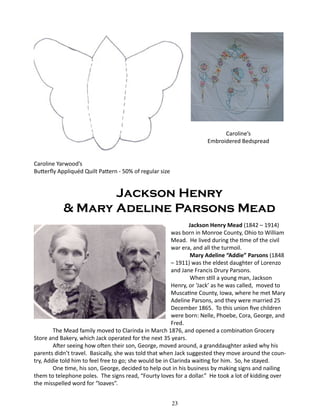 Caroline’s
Embroidered Bedspread
Caroline Yarwood’s
Butterfly Appliquéd Quilt Pattern - 50% of regular size

Jackson Henry
& Mary Adeline Parsons Mead
Jackson Henry Mead (1842 – 1914)
was born in Monroe County, Ohio to William
Mead. He lived during the time of the civil
war era, and all the turmoil.
Mary Adeline “Addie” Parsons (1848
– 1911) was the eldest daughter of Lorenzo
and Jane Francis Drury Parsons.
When still a young man, Jackson
Henry, or ‘Jack’ as he was called, moved to
Muscatine County, Iowa, where he met Mary
Adeline Parsons, and they were married 25
December 1865. To this union five children
were born: Nelle, Phoebe, Cora, George, and
Fred.
The Mead family moved to Clarinda in March 1876, and opened a combination Grocery
Store and Bakery, which Jack operated for the next 35 years.
After seeing how often their son, George, moved around, a granddaughter asked why his
parents didn’t travel. Basically, she was told that when Jack suggested they move around the country, Addie told him to feel free to go; she would be in Clarinda waiting for him. So, he stayed.
One time, his son, George, decided to help out in his business by making signs and nailing
them to telephone poles. The signs read, “Fourty loves for a dollar.” He took a lot of kidding over
the misspelled word for “loaves”.
	

23

 