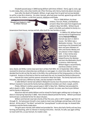 Elizabeth passed away in 1848 leaving William with three children: Henry, age 6, Lizzie, age
3, and a baby, Alice, only a few months old. (Their first boy, John Henry, lived only about one year.)
Soon after the death of Elizabeth, William, to get away from his grief and sorrow decided
to sail for a new life in America. His sister, Hannah, who had never married, agreed to go with him
and care for the children, as did their parents, Matthew and Phebe.
	
Thus in 1848 William, his three
children, Hannah, Phebe, and Matthew
arrived in New York state from England and
settled in New York Mills. William found
work in the Mills and settled his family in a
brownstone front house, narrow and tall, often built for two families or more.
	
In 1849 or 50, William found
and married an Englishwoman
named Hannah Philbean.
Hannah was born in 1823 in
Sussex. Her father was a
Methodist minister. This is not
surprising as the Yarwoods had
been and were followers of
John and Charles Wesley and
very devout in their religious
faith. In fact, family story
states that the Yarwoods
helped finance the Wesleys
and start the Methodist church
in America. With Hannah,
William began a second family
and three children: Emma
Jane, David, and Wilbur James (Jay) were born at New York Mills. On 13 September 1853, William
received his American citizenship (see certificate on next page). In a short time after this, William
decided that he did not like the work in the Mills, the confinement of the living quarters or the city
in general. Anxious to find land so that he could work the soil, he moved the family to Wisconsin.
Hannah (his sister) and her parents remained in New York State. The family had land in the
Palisades, Hannah was a Milliner by trade, and also worked in the Mills.
In 1854 William’s family had settled in Malwarth County near the present city of Madison.
William invested in land and the family had two additional members join them: Joseph, and Eli.
Phebe, William’s mother, passed away in 1867 in New York. Matthew had preceded his
wife in death in 1856. Following her mother’s death, Hannah, his sister, was free to join William
and his family in Wisconsin.
Wisconsin did not satisfy William and he moved his family again settling near La Grange, Indiana in Clearspring Township in 1860. Here Charles Edward joined the family. William purchased
land and was a contented farmer for about 18 years.
William and Hannah now had a family of five fine sons, who in 1877 ranged in age from 14
through 25. He had proven himself a man ready to meet new challenges and perhaps a bit of wan
derlust. All the talk of “The West” and with five “young bloods” to talk and urge, he showed little
resistance and the family made plans.
The girls were married, well settled and provided for. Henry also had a family and was busy
farming and teaching, with no interest in moving at this time. Hannah, his wife, was again willing
to travel with him, as was Hannah, his maiden sister.
25

 
