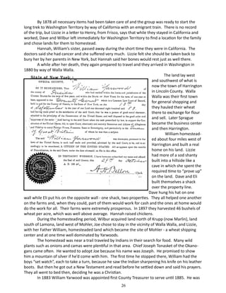By 1878 all necessary items had been taken care of and the group was ready to start the
long trek to Washington Territory by way of California with an emigrant train. There is no record
of the trip, but Lizzie in a letter to Henry, from Frisco, says that while they stayed in California and
worked, Dave and Wilbur left immediately for Washington Territory to find a location for the family
and chose lands for them to homestead.
Hannah, William’s sister, passed away during the short time they were in California. The
doctors said she had cancer and she suffered very much. Lizzie felt she should be taken back to
bury her by her parents in New York, but Hannah said her bones would rest just as well there.
A while after her death, they again prepared to travel and they arrived in Washington in
1880 by way of Walla Walla.
	
The land lay west
and southwest of what is
now the town of Harrington
in Lincoln County. Walla
Walla was their first town
for general shopping and
they hauled their wheat
there to exchange for flour
and sell. Later Sprague
became the business center
and then Harrington.
William homesteaded about four miles west of
Harrington and built a real
home on his land. Lizzie
had more of a sod shanty
built into a hillside like a
cave in which she spent the
required time to “prove up”
on the land. Dave and Eli
built themselves a shack
over the property line.
Dave hung his hat on one
wall while Eli put his on the opposite wall - one shack, two properties. They all helped one another
on the farms and, when they could, part of them would work for cash and the ones at home would
do the work for all. Their farms were extremely prosperous. In 1897 they harvested 46 bushels of
wheat per acre, which was well above average. Hannah raised chickens.
During the homesteading period, Wilbur acquired land north of Krupp (now Marlin), land
south of Lamona, land west of Mohler, Joe chose to stay in the vicinity of Walla Walla, and Lizzie,
with her Father William, homesteaded land which became the site of Mohler - a wheat shipping
center and at one time well dominated by Yarwoods.
The homestead was near a trail traveled by Indians in their search for food. Many wild
plants such as onions and camas were plentiful in that area. Chief Joseph Tonasket of the Okanogans came often. He wanted to adopt Joe because his name was Joseph. He promised to show
him a mountain of silver if he’d come with him. The first time he stopped there, William had the
boys “set watch”, each to take a turn, because he saw the Indian sharpening his knife on his leather
boots. But then he got out a New Testament and read before he settled down and said his prayers.
They all went to bed then, deciding he was a Christian.
In 1883 William Yarwood was appointed first County Treasurer to serve until 1885. He was
26

 