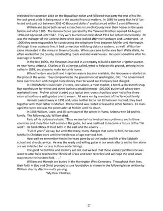 reelected in November 1884 on the Republican ticket and followed that party the rest of his life.
He took great pride in being exact in the county financial matters. In 1886 he wrote that he’d “collected and paid out between 30 & 40 thousand dollars” and balanced within 1 cent difference.
William and Lizzie both served as teachers in Lincoln County near their homes in the years
before and after 1885. The General Store operated by the Yarwood Brothers opened 24 August
1894 and operated until 1947. They were burned out once about 1912 but rebuilt immediately. Eli
was the manager of the General Store while Dave looked after the Hardware and Lumberyard. In
1906 they were responsible for constructing the telephone lines between Mohler and Harrington.
Although it was a private line, it had connection with long distance systems, as well. Wilbur became interested in the mines in Stevens County. When Joe came to the area from Walla Walla, he
often worked for the county, constructing roads and also warehouses. He spent sometime after his
marriage in Seattle.
In the late 1890s, the Yarwoods invested in a company to build a dam for irrigation purposes near Yuma, Arizona. Charles or Ed as he was called, went to help on this project, arriving in the
valley in 1898, and chose to make Yuma his home.
When the dam was built and irrigation waters became available, the landowners rebelled at
the price of the water. They complained to the government at Washington, D.C. The Government
took over the dam and charged more money than Yarwood and Company had charged.
In 1900 Mohler could claim 2 stores, one saloon, a meat market, a hotel, a blacksmith shop,
five warehouses for wheat and other business establishments - 500,000 bushels of wheat were
marketed there. Mohler school started as a typical one room school but soon had a fine three
room schoolhouse with grades one to eleven. All were run by members of the Yarwood family.
Hannah passed away in 1891 and, since neither Lizzie nor Eli had ever married, they lived
together with their father in Mohler. The farmland was rented or leased to other farmers. Eli managed the store and was the postmaster at Mohler until his death.
In 1906 William, Lizzie, and Eli spent part of the winter in Yuma, Arizona with Ed and his
family. The following July, William died.
Parts of his obituary include: “Thus we see he has lived on two continents and in three
countries and more than half encircled the globe, but was destined to become a fixture of the “far
west”. He held offices of trust both in the east and this county . . .
“Full of years” we say, but amid the many, many changes that came to him, he was ever
faithful in Christian work until the feebleness of age overtook him.
How well we remember him in the years gone by as the leader and life of the Sabbath
school and church service. He was the ready and willing guide in our weak efforts and to him alone
are we indebted for success in those undertakings.
The good he did time and eternity will tell, but we feel that those earnest petitions he was
wont to utter have reached the Throne of Grace and been recorded and we hope the seed sown
may return the hundred fold. . . .”
William and Hannah are buried in the Harrington West Cemetery. Throughout their lives,
their faith in God and Christ provided a sure foundation as shown in the following letter written by
William shortly after Hannah’s passing:
“My Dear Children:

27

 