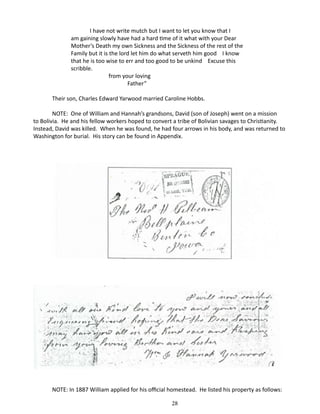 I have not write mutch but I want to let you know that I
am gaining slowly have had a hard time of it what with your Dear
Mother’s Death my own Sickness and the Sickness of the rest of the
Family but it is the lord let him do what serveth him good I know
that he is too wise to err and too good to be unkind Excuse this
scribble.
	
from your loving
		
Father”
Their son, Charles Edward Yarwood married Caroline Hobbs.
NOTE: One of William and Hannah’s grandsons, David (son of Joseph) went on a mission
to Bolivia. He and his fellow workers hoped to convert a tribe of Bolivian savages to Christianity.
Instead, David was killed. When he was found, he had four arrows in his body, and was returned to
Washington for burial. His story can be found in Appendix.

NOTE: In 1887 William applied for his official homestead. He listed his property as follows:
28

 