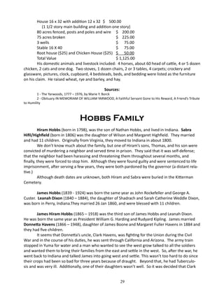 House 16 x 32 with addition 12 x 32 	$ 500.00
(1 1/2 story main building and addition one story)
80 acres fenced, posts and poles and wire	 $ 200.00
75 acres broken				
$ 225.00
3 wells						
$ 75.00
Stable 16 X 40					
$ 75.00
Root house ($25) and Chicken House ($25)	 $ 50.00
Total Value 					
$ 1,125.00
His domestic animals and livestock included: 4 horses, about 60 head of cattle, 4 or 5 dozen
chicken, 2 cats and one dog. Two stoves, 1 dozen chairs, 2 or 3 tables, 4 carpets; crockery and
glassware, pictures, clock, cupboard, 4 bedsteads, beds, and bedding were listed as the furniture
on his claim. He raised wheat, rye and barley, and hay.
Sources:

1 - The Yarwoods, 1777 – 1976, by Marie Y. Borck
2 - Obituary IN MEMORIAM OF WILLIAM YARWOOD, A Faithful Servant Gone to His Reward, A Friend’s Tribute
to Humility

Hobbs Family
Hiram Hobbs (born in 1798), was the son of Nathan Hobbs, and lived in Indiana. Sabra
Hifil/Highfield (born in 1806) was the daughter of Wilson and Margaret Highfield. They married
and had 11 children. Originally from Virginia, they moved to Indiana in about 1800.
We don’t know much about the family, but one of Hiram’s sons, Thomas, and his son were
convicted of murdering a neighbor and served time in prison. They said that it was self-defense;
that the neighbor had been harassing and threatening them throughout several months, and
finally, they were forced to stop him. Although they were found guilty and were sentenced to life
imprisonment, after serving a few years, they were both pardoned by the governor (a distant relative.)
Although death dates are unknown, both Hiram and Sabra were buried in the Kitterman
Cemetery.
James Hobbs (1839 - 1924) was born the same year as John Rockefeller and George A.
Custer. Leanah Dixon (1840 – 1884), the daughter of Shadrach and Sarah Catherine Weddle Dixon,
was born in Perry, Indiana.They married 26 Jan 1860, and were blessed with 11 children.
James Hiram Hobbs (1865 – 1918) was the third son of James Hobbs and Leanah Dixon.
He was born the same year as President William G. Harding and Rudyard Kipling. James married
Donnetta Havens (1866 – 1948), daughter of James Boone and Margaret Fuller Havens in 1884 and
they had five children.
It seems that Donnetta’s uncle, Clark Havens, was fighting for the Union during the Civil
War and in the course of his duties, he was sent through California and Arizona. The army train
stopped in Yuma for water and a man who wanted to see the west grow talked to all the soldiers
and wanted them to bring their families from the east and settle in the west. So, after the war, he
went back to Indiana and talked James into going west and settle. This wasn’t too hard to do since
their crops had been so bad for three years because of draught. Beyond that, he had Tuberculosis and was very ill. Additionally, one of their daughters wasn’t well. So it was decided that Clark
29

 