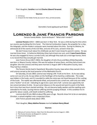 Their daughter, Caroline married Charles Edward Yarwood.
Sources:

1 - US Census
2 - A Search for the Hobbs Family, by Louise H. Ross, printed privately.

Donnetta’s hand appliqued quilt block

Lorenzo & Jane Francis Parsons
Parsons Family Motto: Quid retribuam? “What shall I render?”

Lorenzo Parsons (1814 – 1864) was born in New York. He was a child during the time when
our country was building the Erie Canal. The Internal Combustion Engine, the propeller for a ship,
the telegraph, and the modern computer were invented about this time. During his lifetime, he
witnessed all of the events of the Civil War, and one of his sons, served in that war.
We don’t know much about his childhood; we don’t even know his parent’s names. He was
married three times: 1) Catherine McKinley (they had at least one son), and 2) Jane Francis Drury.
He was also engaged to marry Lucinda Curtis, but although they took out a marriage license, there
is no record that they actually got married.
Jane Francis Drury (1817-1903), the daughter of John Drury and Mary (Polly) Reynolds,
was born in Wayne County, Indiana. She was the widow of James Davis, and they had at least one
daughter. She met Lorenzo and they were married 11 August 1847 in Muscatine County, Iowa.
They had four children.
The Parsons family lived in Sweetland, Muscatine County, Iowa where they owned a farm,
and Lorenzo served as the local preacher of the Methodist Church.
On Saturday, 23 July 1864, Lorenzo was helping a Mr. Truitt on his farm. As he was taking
some corn out of a crib, he was bitten on the forefinger of his hand by a rattlesnake. The snake
was hidden in the husks, and if it sounded its rattle the noise was not heard because of the rustling
of the husks. The reptile was afterwards killed, and proved to be a small one, with only one rattle
and a “button” on its tail - indicating its age to be a year and a half. Lorenzo was apparently not
too concerned about its bite. He put some tobacco on the wound and went to work in the field,
but in less than two hours started vomiting. His arm became badly swollen and the swelling soon
extended to his body, causing intense suffering and the purging of blood. In this condition he lingered for about a week, until death ended his suffering.
Lorenzo died 29 July 1864 at about fifty years of age. Records show him to be an exemplary
Christian, a valued neighbor and a respected citizen.
Jane Francis passed away about 1903.
Their daughter, Mary Adeline Parsons married Jackson Henry Mead.
Sources:
1 - Obituary of Lorenzo Parsons, Taken from the Muscatine Journal, August 1, 1864.
2 - The Elusive Ancestor, by Margaret H. Linehan.
3 - Universal Genealogy Center
4 - Will

31

 