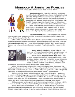 Murdoch & Johnston Families
Murdock Family Motto: Omine Secundo “With Favorable Omen”

	
William Murdoch (abt 1794 – 1851) was born in Campbelltown (Campbeltown) Argyll, Scotland. He married Isabella Crawford
(abt 1795 – 1848), and they had seven children. (Picture shows
traditional Scottish clothing from that time period.) William and his
sons James, John, Matthew, William and Robert immigrated in 1844.
They left Liverpool, England on the ship “Hope” on 11 November
and landed in Louisiana. Once in New Orleans, William’s occupation
as a Cabinet and Furniture Maker allowed him to open a furniture
store at 244 & 274 Magazine Street. Two years later, on 24 April
1846, Isabella and the other children – Elizabeth and Dugald – embarked on the ship “Hope” and joined the rest of the family.
Elizabeth Murdock (1822 - 1908) was 14 years old when she
came to New Orleans. She was raised in the Presbyterian church and remained a devoted and
faithful Christian throughout her life.
After her first husband, Thomas Quinn, drowned in Galveston Bay, Louisiana, Elizabeth took
her two daughters and moved to Peoria, Illinois, where her brother, Robert, was living. There she
married William Johnston (1811 – 1895), and they had seven children. Note: William was born
the same year as Harriet Beecher Stowe and Franz Liszt. They lived through the trials of the Civil
War.
William Murdock Johnston (1858 – 1935) was born the
same year as Theodore Roosevelt, in Peoria County, Iowa, and was
raised in on his father’s farm in an active Presbyterian family.
William married Mary Jane “Jennie” Hayes (1860 – 1917),
in about 1878 and they had nine* children, two of whom – Ralph
and Glen – died at a young age. (In the 1900 Census - before their
last child, Harold, was born - Jennie reported that she had given
birth to 10 children of whom 7 were still living. So far, I’ve been
unable to find records of two children, who, I believe, died as infants.)
At one time, William was in town and he’d been hearing about these “Cantaloupe” that
were for sell. He’d never heard of such a thing and really wanted to know what they were and how
they tasted. After wondering for a while, he decided to buy one – just to try it. After cutting it and
taking a bite, he voiced his disappointment when he said, “It’s just a goll-darn melon.”
Records show that William was considered the “Black Sheep of the Family”. Apparently,
he became involved with a younger woman and deserted his family, leaving them with very little
to live on – just what they could earn from their small farm. The couple was divorced, and considering the values of the time, that must have been a major scandal for Jennie and the children to
endure. But, when some time later he decided he wanted to come back, Jennie refused.
Diabetes seems to run through this family. Jenny eventually died from the disease in 1917,
and her son, Harold, eventually had to have both legs amputated because of complications.
During the last years of William’s life, he lived with his children, though he never really
seemed happy with what they gave him. At one time, both he and his son, Ray, were living in
Colorado and working in a bakery. He was living with his daughter Clara, in Oklahoma, at the time
	

32

 