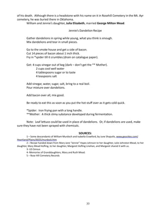 of his death. Although there is a headstone with his name on it in Rosehill Cemetery in the Mt. Ayr
cemetery, he was buried there in Oklahoma.
William and Jennie’s daughter, Julia Elizabeth, married George Milton Mead.
Jennie’s Dandelion Recipe
Gather dandelions in spring while young, what you think is enough.
Mix dandelions and tear in small pieces.
Go to the smoke house and get a side of bacon.
Cut 14 pieces of bacon about 1 inch thick.
Fry in *spider till it crumbles (drain on catalogue paper).
Get: 4 cups vinegar out of keg (dark – don’t get the ** Mother).
	
2 cups cool well water
	
4 tablespoons sugar or to taste
	
4 teaspoons salt
Add vinegar, water, sugar, salt, bring to a real boil.
Pour mixture over dandelions.
Add bacon over all, mix good.
Be ready to eat this as soon as you put the hot stuff over as it gets cold quick.
*Spider: Iron frying pan with a long handle.
**Mother: A thick slimy substance developed during fermentation.
Note: Leaf lettuce could be used in place of dandelions. Or, if dandelions are used, make
sure they have not been sprayed with chemicals.
SOURCES:

1 – Some descendants of William Murdoch and Isabella Crawford, by June Shaputis, www.geocities.com/
Heartland/Plains/6025/murdock.htm
2 – Recipe handed down from Mary Jane “Jennie” Hayes Johnson to her daughter, Julie Johnston Mead, to her
daughter, Mary Mead Hofling, to her daughter, Margaret Hofling Linehan, and Margaret shared it with us.
3- US Census
4- Memories of Granddaughters, Mary and Ruth Mead.
5 – Rose Hill Cemetery Records

33

 