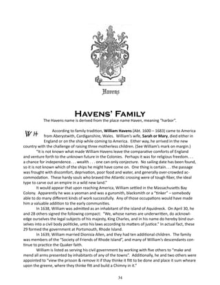 Havens’ Family

The Havens name is derived from the place name Haven, meaning “harbor”.
According to family tradition, William Havens (Abt. 1600 – 1683) came to America
from Aberystwith, Cardiganshire, Wales. William’s wife, Sarah or Mary, died either in
England or on the ship while coming to America. Either way, he arrived in the new
country with the challenge of raising three motherless children. (See William’s mark on margin.)
“It is not known what made William Havens leave the comparative comforts of England
and venture forth to the unknown future in the Colonies. Perhaps it was for religious freedom. . .
a chance for independence. . . wealth . . . one can only conjecture. No sailing date has been found,
so it is not known which of the ships he might have come on. One thing is certain. . . the passage
was frought with discomfort, deprivation, poor food and water, and generally over-crowded accommodation. These hardy souls who braved the Atlantic crossing were of tough fiber, the ideal
type to carve out an empire in a wild new land.”
It would appear that upon reaching America, William settled in the Massachusetts Bay
Colony. Apparently he was a yeoman and was a gunsmith, blacksmith or a “tinker” – somebody
able to do many different kinds of work successfully. Any of those occupations would have made
him a valuable addition to the early communities.
In 1638, William was admitted as an inhabitant of the island of Aquidneck. On April 30, he
and 28 others signed the following compact: “We, whose names are underwritten, do acknowledge ourselves the legal subjects of his majesty, King Charles, and in his name do hereby bind ourselves into a civil body politicke, unto his laws according to matters of justice.” In actual fact, these
29 formed the government at Portsmouth, Rhode Island.
In 1639, William married Dionisia Allen, and they had ten additional children. The family
was members of the “Society of Friends of Rhode Island”, and many of William’s descendants continue to practice the Quaker faith.
William is listed as serving his civil government by working with five others to “make and
mend all arms presented by inhabitants of any of the towns”. Additionally, he and two others were
appointed to “view the prisson & remove it if thay thinke it fitt to be done and place it sum wheare
upon the greene, where they thinke fitt and build a Chimny in it.”
	

34

 