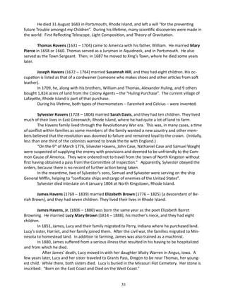 He died 31 August 1683 in Portsmouth, Rhode Island, and left a will “for the preventing
future Trouble amongst my Children”. During his lifetime, many scientific discoveries were made in
the world: First Reflecting Telescope, Light Composition, and Theory of Gravitation.
Thomas Havens (1631 – 1704) came to America with his father, William. He married Mary
Pierce in 1658 or 1660. Thomas served as a Juryman in Aquidneck, and in Portsmouth. He also
served as the Town Sergeant. Then, in 1687 he moved to King’s Town, where he died some years
later.
Joseph Havens (1672 – 1764) married Susannah Hill, and they had eight children. His occupation is listed as that of a cordwainer (someone who makes shoes and other articles from soft
leather).
In 1709, he, along with his brothers, William and Thomas, Alexander Huling, and 9 others
bought 1,824 acres of land from the Colony Agents – the “Huling Purchase”. The current village of
Lafayette, Rhode Island is part of that purchase.
During his lifetime, both types of thermometers – Farenheit and Celcius – were invented.
Sylvester Havens (1728 – 1804) married Sarah Davis, and they had ten children. They lived
much of their lives in East Greenwich, Rhode Island, where he had quite a lot of land to farm.
The Havens family lived through the Revolutionary War era. This was, in many cases, a time
of conflict within families as some members of the family wanted a new country and other members believed that the revolution was doomed to failure and remained loyal to the crown. (Initially,
less than one third of the colonists wanted to break the tie with England.)
“On the 9th of March 1776, Silvester Havens, John Case, Nathaniel Case and Samuel Waight
were suspected of supplying the enemy with provisions and deemed to be unfriendly to the Common Cause of America. They were ordered not to travel from the town of North Kingston without
first having obtained a pass from the Committee of Inspection.” Apparently, Sylvester obeyed the
orders, because there is no record of further action being taken.
In the meantime, two of Sylvester’s sons, Samuel and Sylvester were serving on the ship
General Miffin, helping to “confiscate ships and cargo of enemies of the United States”.
Sylvester died intestate on 4 January 1804 at North Kingstown, Rhode Island.
James Havens (1769 – 1839) married Elizabeth Brown (1776 – 1825) {a descendant of Beriah Brown}, and they had seven children. They lived their lives in Rhode Island.
James Havens, Jr. (1806 – 1880) was born the same year as the poet Elizabeth Barret
Browning. He married Lucy Mary Brown (1814 – 1888), his mother’s niece, and they had eight
children.
In 1851, James, Lucy and their family migrated to Perry, Indiana where he purchased land.
Lucy’s sister, Harriet, and her family joined them. After the civil war, the families migrated to Minnesota to homestead land. In addition to farming, James was also trained as a machinist.
In 1880, James suffered from a serious illness that resulted in his having to be hospitalized
and from which he died.
	
After James’ death, Lucy moved in with her daughter Waity Warren in Angus, Iowa. A
few years later, Lucy and her sister traveled to Grants Pass, Oregon to be near Thomas, her youngest child. While there, both sisters died. Lucy is buried in the Missouri Flat Cemetery. Her stone is
inscribed: “Born on the East Coast and Died on the West Coast.”
35

 