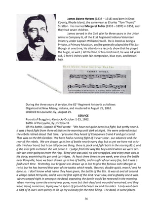 James Boone Havens (1838 – 1916) was born in Knox
County, Rhode Island, the same year as Charles “Tom Thumb”
Stratton. He married Margaret Fuller (1832 – 1897) in 1858, and
they had seven children.
James served in the Civil War for three years in the Union
Army in Company G, of the 81st Regiment Indiana Volunteer
Infantry under Captain William O’Neill. He is listed as being a
Private, a Primary Musician, and he generally played the Fife, (although at one time, his attendance records show that he played
the bugle, as well.) At the time of his enlistment, he was 24 years
old, 5 feet 9 inches with fair complexion, blue eyes, and brown
hair.

During the three years of service, the 81st Regiment history is as follows:
Organized at New Albany, Indiana, and mustered in August 29, 1862.
Ordered to Louisville, Ky., August 29.
SERVICE
Pursuit of Bragg into Kentucky October 1-15, 1862.
Battle of Perrysville, Ky., October 8.
Of this battle, Captain O’Neill wrote: “We have not quite been in a fight, but pretty near it.
It was a hard fight from three o’clock in the morning until dark at night. We were ordered in but
the rebels retired about that time. I presume they heard of Companies G and K and got scared.
That was on the 8th October. We have had a running fight of it ever since - our advance and the
rear of the rebels. We are drawn up in line of battle nearly every day, but as yet we have not actually tried our hand; but I can tell you one thing, there is pluck and fight both in the roaring 81st, and
if she ever gets a chance she will prove it. I judge from the way the boys acted when we were certain we were going to enter the ring. Every one was cool; no one straggled, and every man was in
his place, examining his gun and cartridges. At least three times in one week, ever since the battle
near Perryville, have we been drawn up in line of battle, and in sight of our wary foe, but it was a
flash each time. Yesterday, our brigade was drawn up in line to give the famous John Morgan a
twist, but he has learned that part of the tactics which reads, ‘Retreat, double quick, march,’ and he
done so. I don’t know what name they have given, the battle of the 8th. It was at and all around
a village called Perryville, and it was the first sight of the kind I ever saw, and a ghastly one it was.
We encamped right in amongst the dead, expecting the battle would be renewed in the morning.
When morning came the enemy was gone; none but their dead and wounded remained, and they
were, being numerous, laying over a space of ground between six and ten miles. I only went over
a part of it, but I seen plenty to do up my curiosity for the time being. The dead, in some places
36

 