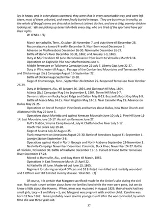 lay in heaps, and in other places scattered; they were shot in every conceivable way, and were left
there, most of them unburied, and were finally buried in heaps. They are butternuts in reality, as
the whole of Bragg’s army are dressed in butternut colored clothes, and are a dirty, poverty-stricken
looking set. We are picking up deserted rebels every day, who are tired of the sport and have got
their rights.
W. O’NEILL (3)
March to Nashville, Tenn., October 16-November 7, and duty there till December 26.
Reconnaissance toward Franklin December 9. Near Brentwood December 9.
Advance on Murfreesboro December 26-30. Nolensville December 26-27.
Battle of Stone’s River December 30-31, 1862, and January 1-3, 1863.
Duty at Murfreesboro till June. Reconnaissance from Salem to Versailles March 9-14.
Operations on Eagleville Pike near Murfreesboro June 4.
Middle Tennessee or Tullahoma Campaign June 22-July 7. Liberty Gap June 22-27.
Duty at Winchester till August. Passage of the Cumberland Mountains and Tennessee River
and Chickamauga (Ga.) Campaign August 16-September 22.
Battle of Chickamauga September 19-20.
Siege of Chattanooga, Tenn., September 24-October 25. Reopened Tennessee River October
26-29.
Duty at Bridgeport, Ala., till January 26, 1864, and Ooltewah till May, 1864.
Atlanta (Ga.) Campaign May 3 to September 8, 1864. Tunnel Hill May 6-7.
Demonstrations on Rocky Faced Ridge and Dalton May 8-13. Buzzard’s Roost Gap May 8-9.
Battle of Resaca May 14-15. Near Kingston May 18-19. Near Cassville May 19. Advance on
Dallas May 22-25.
Operations on line of Pumpkin Vine Creek and battles about Dallas, New Hope Church and
Allatoona Hills May 25-June 5.
Operations about Marietta and against Kenesaw Mountain June 10-July 2. Pine Hill June 1114. Lost Mountain June 15-17. Assault on Kenesaw June 27.
Ruff’s Station, Smyrna Camp Ground, July 4. Chattahoochie River July 5-17.
Peach Tree Creek July 19-20.
Siege of Atlanta July 22-August 25.
Flank movement on Jonesboro August 25-30. Battle of Jonesboro August 31-September 1.
Lovejoy Station September 2-6.
Operations against Hood in North Georgia and North Alabama September 29-November 3.
Nashville Campaign November-December. Columbia, Duck River, November 24-27. Battle
of Franklin, November 30. Battle of Nashville December 15-16. Pursuit of Hood to the Tennessee
River December 17-28.
Moved to Huntsville, Ala., and duty there till March, 1865.
Operations in East Tennessee March 15-April 22.
At Nashville till June. Mustered out June 13, 1865.
Regiment lost during service 4 Officers and 52 Enlisted men killed and mortally wounded
and 1 Officer and 188 Enlisted men by disease. Total 245. (2)
Of course, it is certain that Margaret sacrificed much for the Union’s sake during the civil
war. Not much is ever written about how the families lived while the men were gone, but we do
know a little about the Havens. When James was mustered in August 1829, they already had two
small girls, Lucy – 3 and Mary – 1, and Margaret was pregnant with another child. Caroline was
born 12 Nov 1862. James probably never saw his youngest until after the war concluded, by which
time she was three years old.
37

 
