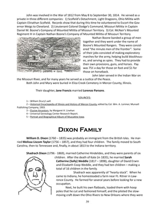 John was involved in the War of 1812 from May 8 to September 30, 1814. He served as a
private in three different companies: 1) Scofield’s Detachment, Light Dragoons, Ohio Militia with
Captain Elinathan Scofield. Records show that during this time he volunteered to Escort the Governor Meigs to Cleveland. 2) Lieutenant Colonel Dodge’s Command, Missouri Militia in Captain
Daniel M. Boone’s Company of Mounted Militia of Missouri Territory. 3) Col. McNair’s Mounted
Regiment III in Captain Nathan Boone’s Company of Mounted Militia of Missouri Territory.
		
Nathan Boone banded a group of men
together and they went under the name of
Boone’s Mounted Rangers. They were considered “the minute men of the frontier”. Some
of their jobs consisted of making exploratory
marches for the army, helping build blockhouses, and serving as spies. They had to provide
their own provisions, guns, and horses. Pay
was 75¢ a day for those on foot and $1 for
those on horseback.
John later served in the Indian War on
the Missouri River, and for many years he served as a Justice of the Peace.
Both John and Mary were buried in Eliza Creek Cemetery in Mercer County, Illinois.
	

Their daughter, Jane Francis married Lorenzo Parsons.
SOURCES:

1 – William Drury’s will
2 – Historical Encyclopedia of Illinois and History of Mercer County, edited by Col. Wm. A. Lorimer, Munsell
Publishing Company, 1903.
3 – Elusive Ancestors, by Margaret H. Linehan
4 – Universal Genealogy Center Research Report.
5 – Portrait and Biographical Album of Muscatine Iowa.

Dixon Family
William D. Dixon (1760 – 1835) was probably an immigrant from the British Isles. He married Melissa Liscom Taylor (1756 – 1857), and they had four children. The family moved to South
Carolina, then to Tennessee and, finally, in about 1813 to the Indiana territory.
Shadrach Dixon (1796 - 1869), married Catherine Hindelides, and they were parents of six
	 children. After the death of Kate (in 1835), he married Sarah
Catherine (Sally) Weddle (1817 – 1898), daughter of David Erwin
and Elizabeth Coop Weddle, and they had ten children – making a
total of 16 children in the family.
		
Shadrach was apparently of “hearty stock”. When he
came to Indiana, he homesteaded a farm near Ft. Ritner in Lawrence County. He farmed for several years before looking for a new
occupation.
Next, he built his own flatboats, loaded them with hoop
poles that he cut and fashioned himself, and the piloted the slowmoving craft down the Ohio Rivers to New Orleans where they were
39

 