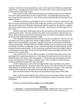 marketed. He often carried other products, as well. On his last trip, the flatboat was loaded with
smoked meat. The barge was hard to handle in the swift current. It hit a snag and began to leak,
causing half the load of meat to spoil.
Shad, as he was called, went broke, but being a man of great perseverance, he traded his
farm and in 1852 moved to Perry County to make his home. He bought 400 acres of land and
built a large two-story log house on it. Later his house was weather boarded and two large rooms
added in the rear.
Just when the idea for the grave began to form in his mind is not known. But it wasn’t long
after he moved to Perry County that he found a large, flat, seamless rock on his farm. The slab was
about 8 inches thick and he decided it would be just right for a grave top. He called on a neighbor
who owned a yoke of oxen, to sled the slab to the house. There it was cut into the shape of a casket or coffin.
Sometime later Dixon felled a great walnut tree and worked out the boards that were to be
used to build his casket. They were stored on the rafters on the second floor of his house for seasoning. When they were well-seasoned, the boards were cut and two more neighbors, who were
handy with tools, fashioned them into Dixon’s coffin.
Then, Shadrach’s health failed and he entered a city clinic for treatment. There his arm was
amputated and he was brought home, health in fragile condition. When he returned home, he
began to worry about getting his grave dug. Sally got in touch with a stonemason and hired him
to carve out the grave. He began work on a Tuesday, and Shad, lying in his bed by an east window,
could watch the work as it progressed. It was a slow job, chiseling in the hard sandstone. By late
Saturday, Shad was sinking rapidly. So, the stonemason continued to work by the light of lanterns
as dusk faded into black night. Finally, the task was finished, a grave extending 6 feet down into
the heart of the massive stone.
A few minutes later, on 13 Jan 1889, at the age of 72, Shadrach Dixon died, content in his
knowledge that his grave was ready for use. Finishing touches were put on the stone crypt and
Shadrach’s body in the walnut coffin was placed in it. The top stone was put into place and lime
mortar was poured around the edges, sealing the vault. Then a headstone of white stone was
erected, completing his original plan. (See next page.)
His last resting place is in the center of a huge boulder measuring 50 feet across and rising 15 feet above the ground. The grave is about three quarters of a mile off Indiana 62 in Dixon’s
valley between St. Meinrad and St. Croix. There is no road leading to the grave – only a faint path
made by cattle headed for an old wooden watering trough at a spring near the grave.
Sally remained a widow for the about nine years before passing away on 9 Dec 1898.
Note: Shadrach lived through the times of the civil war, and during his lifetime saw a lot of
inventions including: Telephone, Electric Light Bulb, Motorcycle, Subway, Automobile, and Color
Photographs.
Shadrach and Sarah’s daughter, Leenah married James Hobbs.
SOURCES:

1 – “Rock of Ages . . . Perry County Farmer Buried As He Wished – In Stone, by Jack Collins of Louisville Times.
2 – Picture from Louise H. Ross, 517 Beechlawn Drive, Clarksville, IN 47129 Phone: (812) 945-3158.

40

 