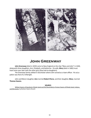 John Greenway
John Greenway (died in 1659) came to New England on the ship “Mary and John” in 1630,
along with three daughters, Ann, Elizabeth, and Katherine. His wife, Mary (died in 1682) must
have come over later with the other girls (they had six daughters).
The Greenway family settled in Dorchester where John served as a town officer. His occupation was that of a millwright.
John and Mary’s daughter, Ann married Robert Pierce, and their daughter, Mary, married
Thomas Havens.
SOURCE:

William Havens of Aquidneck, Rhode Island and the Descendants of James Havens of Rhode Island, Indiana,
and Minnesota, by Barbara Havens Russell.

41

 