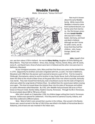 Weddle Family

Motto: Orna verum, “Honour the truth”
	

Not much is known
about the early Weddle
family. While most of the
Weddles in America came
from Scotland descent, our
family came from Germany. Our first known ancestor was Joseph Weddle
who was born in Weisbaden, Germany, and lived
and died in Holland.
Although we don’t know
his wife’s name, we do
know that they had five
children: John, Susan,
George, Daniel, and
Joseph.

John, Joseph’s first
son, was born about 1739 in Holland. He married Mary Walling, daughter of Elisha Walling and
Mary Blevins. They had nine children: Amos, Elias, George, Thomas, Daniel, Mary, John W. (Jack),
James R., and David Erwin, three of whom were born in Holland and the other nine were born in
Baltimore, Maryland.
As our immigrant ancestors, John, Mary and their first three sons came to the United States
in 1774. (Apparently his brothers and sister emigrated with him, as well.) He lived in Baltimore,
Maryland until 1786 then the pioneer spirit seemed to become a part of him. First he moved to
Pittsburgh, Pennsylvania, where he and his brother-in-law, Pouler Rouse, built a flat boat and went
down the Ohio to the mouth of Bear Grass at the great falls of the river where Louisville, Kentucky
now stands. They next moved from Kentucky, took a Southeast course into the state of Virginia to
what was called the Long Islands of Holston River. He settled there for several years before moving
once again. This time he moved down the Holston River into the state of Tennessee and settled
at a place afterwards called Alexander. By 1792, John Weddle had purchased 160 acres at Plum
Grove on Possum Creek, Stanley Valley, Hawkins County, Tennessee. Through his life in Tennessee,
he accumulated about 600 to 700 acres of land.
After John’s death on 5 September 1799, his children began selling their land in Tennessee
because Indiana was opened for settlement. First they went to Lawrence County, Indiana, and
then they scattered to different places.
Note: Most of John’s sons served their country in the military. One served in the Revolutionary war, several served in the War of 1812 (Elias was killed in the Battle of Horseshow Bend in
Alabama), and at least one was involved in the Indian wars.

42

 