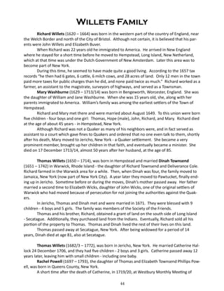 Willets Family
Richard Willets (1620 – 1664) was born in the western part of the country of England, near
the Welch Border and north of the City of Bristol. Although not certain, it is believed that his parents were John Willets and Elizabeth Buver.
When Richard was 22 years old he immigrated to America. He arrived in New England
where he stayed for a short time before he moved to Hempstead, Long Island, New Netherland,
which at that time was under the Dutch Government of New Amsterdam. Later this area was to
become part of New York.
During this time, he seemed to have made quite a good living. According to the 1657 tax
records “he then had 6 gates, 6 cattle, 6 milch cows, and 28 acres of land. Only 12 men in the town
paid more taxes for public charges than he did, and none paid twice as much.” Richard worked as a
farmer, an assistant to the magistrate, surveyors of highways, and served as a Townsman.
Mary Washburne (1629 – 1713/14) was born in Bengeworth, Worcester, England. She was
the daughter of William and Jane Washburne. When she was 15 years old, she, along with her
parents immigrated to America. William’s family was among the earliest settlers of the Town of
Hempstead.
Richard and Mary met there and were married about August 1649. To this union were born
five children - four boys and one girl: Thomas, Hope (male), John, Richard, and Mary. Richard died
at the age of about 45 years - in Hempstead, New York.
Although Richard was not a Quaker as many of his neighbors were, and in fact served as
assistant to a court which gave fines to Quakers and ordered that no one even talk to them, shortly
after his death, Mary moved to Jericho, New York - a Quaker settlement. She became a very
prominent member, brought up her children in that faith, and eventually became a minister. She
died on 17 December 1713/14, almost 50 years after her husband, at the age of 85.
Thomas Willets (1650 – 1714), was born in Hempstead and married Dinah Townsend
(1651 – 1742) in Warwick, Rhode Island - the daughter of Richard Townsend and Deliverance Cole.
Richard farmed in the Warwick area for a while. Then, when Dinah was four, the family moved to
Jamaica, New York (now part of New York City). A year later they moved to Pawtucket, finally ending up in Jericho. Sometime before or during the moves, Dinah’s mother passed away. Her father
married a second time to Elizabeth Wicks, daughter of John Wicks, one of the original settlers of
Warwick who had moved because of persecution for not joining the authorities against the Quakers.
In Jericho, Thomas and Dinah met and were married in 1671. They were blessed with 9
children - 4 boys and 5 girls. The family was members of the Society of the Friends.
Thomas and his brother, Richard, obtained a grant of land on the south side of Long Island
- Secatague. Additionally, they purchased land from the Indians. Eventually, Richard sold all his
portion of the property to Thomas. Thomas and Dinah lived the rest of their lives on this land.
Thomas passed away at Secatague, New York. After being widowed for a period of 14
years, Dinah died at age 81, also at Secatague.
Thomas Willets (1682/3 – 1772), was born in Jericho, New York. He married Catherine Hallock 24 December 1706, and they had five children - 2 boys and 3 girls. Catherine passed away 12
years later, leaving him with small children - including one baby.
Rachel Powell (1697 – 1793), the daughter of Thomas and Elizabeth Townsend Phillips Powell, was born in Queens County, New York.
A short time after the death of Catherine, in 1719/20, at Westbury Monthly Meeting of
44

 