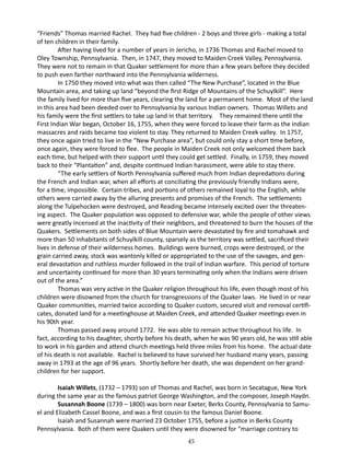 “Friends” Thomas married Rachel. They had five children - 2 boys and three girls - making a total
of ten children in their family.
After having lived for a number of years in Jericho, in 1736 Thomas and Rachel moved to
Oley Township, Pennsylvania. Then, in 1747, they moved to Maiden Creek Valley, Pennsylvania.
They were not to remain in that Quaker settlement for more than a few years before they decided
to push even farther northward into the Pennsylvania wilderness.
In 1750 they moved into what was then called “The New Purchase”, located in the Blue
Mountain area, and taking up land “beyond the first Ridge of Mountains of the Schuylkill”. Here
the family lived for more than five years, clearing the land for a permanent home. Most of the land
in this area had been deeded over to Pennsylvania by various Indian owners. Thomas Willets and
his family were the first settlers to take up land in that territory. They remained there until the
First Indian War began, October 16, 1755, when they were forced to leave their farm as the Indian
massacres and raids became too violent to stay. They returned to Maiden Creek valley. In 1757,
they once again tried to live in the “New Purchase area”, but could only stay a short time before,
once again, they were forced to flee. The people in Maiden Creek not only welcomed them back
each time, but helped with their support until they could get settled. Finally, in 1759, they moved
back to their “Plantation” and, despite continued Indian harassment, were able to stay there.
“The early settlers of North Pennsylvania suffered much from Indian depredations during
the French and Indian war, when all efforts at conciliating the previously friendly Indians were,
for a time, impossible. Certain tribes, and portions of others remained loyal to the English, while
others were carried away by the alluring presents and promises of the French. The settlements
along the Tulpehocken were destroyed, and Reading became intensely excited over the threatening aspect. The Quaker population was opposed to defensive war, while the people of other views
were greatly incensed at the inactivity of their neighbors, and threatened to burn the houses of the
Quakers. Settlements on both sides of Blue Mountain were devastated by fire and tomahawk and
more than 50 inhabitants of Schuylkill county, sparsely as the territory was settled, sacrificed their
lives in defense of their wilderness homes. Buildings were burned, crops were destroyed, or the
grain carried away, stock was wantonly killed or appropriated to the use of the savages, and general devastation and ruthless murder followed in the trail of Indian warfare. This period of torture
and uncertainty continued for more than 30 years terminating only when the Indians were driven
out of the area.”
Thomas was very active in the Quaker religion throughout his life, even though most of his
children were disowned from the church for transgressions of the Quaker laws. He lived in or near
Quaker communities, married twice according to Quaker custom, secured visit and removal certificates, donated land for a meetinghouse at Maiden Creek, and attended Quaker meetings even in
his 90th year.
Thomas passed away around 1772. He was able to remain active throughout his life. In
fact, according to his daughter, shortly before his death, when he was 90 years old, he was still able
to work in his garden and attend church meetings held three miles from his home. The actual date
of his death is not available. Rachel is believed to have survived her husband many years, passing
away in 1793 at the age of 96 years. Shortly before her death, she was dependent on her grandchildren for her support.
Isaiah Willets, (1732 – 1793) son of Thomas and Rachel, was born in Secatague, New York
during the same year as the famous patriot George Washington, and the composer, Joseph Haydn.
Susannah Boone (1739 – 1800) was born near Exeter, Berks County, Pennsylvania to Samuel and Elizabeth Cassel Boone, and was a first cousin to the famous Daniel Boone.
Isaiah and Susannah were married 23 October 1755, before a justice in Berks County
Pennsylvania. Both of them were Quakers until they were disowned for “marriage contrary to
45

 