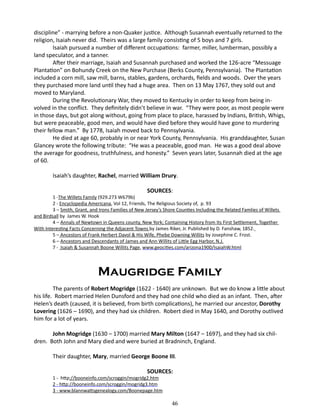 discipline” - marrying before a non-Quaker justice. Although Susannah eventually returned to the
religion, Isaiah never did. Theirs was a large family consisting of 5 boys and 7 girls.
Isaiah pursued a number of different occupations: farmer, miller, lumberman, possibly a
land speculator, and a tanner.
After their marriage, Isaiah and Susannah purchased and worked the 126-acre “Messuage
Plantation” on Bohundy Creek on the New Purchase (Berks County, Pennsylvania). The Plantation
included a corn mill, saw mill, barns, stables, gardens, orchards, fields and woods. Over the years
they purchased more land until they had a huge area. Then on 13 May 1767, they sold out and
moved to Maryland.
During the Revolutionary War, they moved to Kentucky in order to keep from being involved in the conflict. They definitely didn’t believe in war. “They were poor, as most people were
in those days, but got along without, going from place to place, harassed by Indians, British, Whigs,
but were peaceable, good men, and would have died before they would have gone to murdering
their fellow man.” By 1778, Isaiah moved back to Pennsylvania.
He died at age 60, probably in or near York County, Pennsylvania. His granddaughter, Susan
Glancey wrote the following tribute: “He was a peaceable, good man. He was a good deal above
the average for goodness, truthfulness, and honesty.” Seven years later, Susannah died at the age
of 60.
Isaiah’s daughter, Rachel, married William Drury.
SOURCES:

1 -The Willets Family (929.273 W679b)
2 - Encyclopedia Americana, Vol 12, Friends, The Religious Society of, p. 93
3 – Smith, Grant, and Irons Families of New Jersey’s Shore Counties Including the Related Famlies of Willets
and Birdsall by James W. Hook
4 – Annals of Newtown in Queens county, New York; Containing History from Its First Settlement, Together
With Interesting Facts Concerning the Adjacent Towns by James Riker, Jr. Published by D. Fanshaw, 1852.
5 – Ancestors of Frank Herbert Davol & His Wife, Phebe Downing Willits by Josephine C. Frost.
6 – Ancestors and Descendants of James and Ann Willits of Little Egg Harbor, N.J.
7 - Isaiah & Susannah Boone Willits Page, www.geocities.com/arizona1900/IsaiahW.html

Maugridge Family
The parents of Robert Mogridge (1622 - 1640) are unknown. But we do know a little about
his life. Robert married Helen Dunsford and they had one child who died as an infant. Then, after
Helen’s death (caused, it is believed, from birth complications), he married our ancestor, Dorothy
Lovering (1626 – 1690), and they had six children. Robert died in May 1640, and Dorothy outlived
him for a lot of years.
John Mogridge (1630 – 1700) married Mary Milton (1647 – 1697), and they had six children. Both John and Mary died and were buried at Bradninch, England.
Their daughter, Mary, married George Boone III.
SOURCES:

1 - http://booneinfo.com/scroggin/mogridg2.htm
2 - http://booneinfo.com/scroggin/mogridg3.htm
3 - www.blannwattsgenealogy.com/Boonepage.htm

46

 