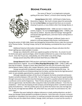 Boone Families
		
The name of “Boone” is an Anglicized or phonetic
spelling of the name “Bohun”, a French name meaning “Good”.
George Boone (Abt 1620 – 1672) lived in Stoke Canon,
Devonshire, England. Not much is known about him personally.
He married Ann Fallace, but beyond that there are no records
showing his parents, or any children other than George Boone, Jr.
George Boone II (1636 – 1696) was born in Exeter, Devonshire, England. He married Sarah Uppey (1646 – 1708/9), and
they had six children. Records state that George “died aged 60
and [Sarah] died aged 80 years, and never had an aching bone or
decay’d Tooth”.
During the time of George’s childhood, Exeter was involved in a civil war between King Charles I and Parliament.
During the winter of 1645-1646, Exeter was besieged by Parliamentary forces under the command
of Sir Thomas Fairfax. The king’s troops, led by Sir John Berkeley, surrendered the city on 9 April
1646.
Additional historical information indicates that George was 39 years old when the first
Street Lighting was made available in London.
George was a blacksmith, which was a good occupation at that time. As a result, he and
his family were given special privileges, which included entitlement to a pew in the front of their
church. And, their house was, undoubtedly, one of the better ones of the village.
George passed away May 1696 and Sarah died February 1708/1709.
George Boone III (1666-1744) was born and lived in Stoke Canon, (a small village near
Exeter) Devonshire, England. He married Mary Mogridge/Maugridge (1668 – 1740) in 1689, and
they had 10 children: George IV, Sarah, Mary (died when she was only 18 months old), Squire
(Daniel Boone’s father), Mary, John, Joseph, Benjamin, James, and Samuel (our grandfather).
George was generally considered a weaver, but he also owned a blacksmith shop. He
undoubtedly learned the art of blacksmithing from his father, and then due to the high demand of
cloth, he was probably apprenticed to a weaver in the Bradninch area.
Although originally members of the Church of England, the family converted and became
Quakers sometime between 1701 and 1704. For the most part, they were found in good standing
through many years, but records show that George put himself in a position where he had to write
a confession and to ask for forgiveness: “Dear Friends, being duly sensible of my transgressions
and sins against God, I do therefore after a long time make my humble confession – From this my
wickedness – which was the keeping of wild company and drinking by which I sometimes became
guilty of drunkenness – I fell into another gross evil, by which the honour due unto marriage was
lost, for the marriage bed was defiled. Oh, what shall I say, Lord, wash me and cleanse me, I beseech thee.”
Whether they were looking for religious tolerance or simply seeking adventure, we don’t
know, but George’s family decided to immigrate to America. Since there was, of course, no tourist
pamphlets or newsletters from journalists, or anything to provide information, before moving their
family, they sent the oldest three children, George, Sarah, and Squire, to scout out the country. A
47

 