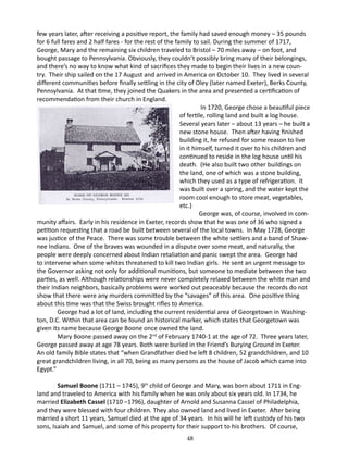 few years later, after receiving a positive report, the family had saved enough money – 35 pounds
for 6 full fares and 2 half fares - for the rest of the family to sail. During the summer of 1717,
George, Mary and the remaining six children traveled to Bristol – 70 miles away – on foot, and
bought passage to Pennsylvania. Obviously, they couldn’t possibly bring many of their belongings,
and there’s no way to know what kind of sacrifices they made to begin their lives in a new country. Their ship sailed on the 17 August and arrived in America on October 10. They lived in several
different communities before finally settling in the city of Oley (later named Exeter), Berks County,
Pennsylvania. At that time, they joined the Quakers in the area and presented a certification of
recommendation from their church in England.
		
In 1720, George chose a beautiful piece
of fertile, rolling land and built a log house.
Several years later – about 13 years – he built a
new stone house. Then after having finished
building it, he refused for some reason to live
in it himself, turned it over to his children and
continued to reside in the log house until his
death. (He also built two other buildings on
the land, one of which was a stone building,
which they used as a type of refrigeration. It
was built over a spring, and the water kept the
room cool enough to store meat, vegetables,
etc.)
George was, of course, involved in community affairs. Early in his residence in Exeter, records show that he was one of 36 who signed a
petition requesting that a road be built between several of the local towns. In May 1728, George
was justice of the Peace. There was some trouble between the white settlers and a band of Shawnee Indians. One of the braves was wounded in a dispute over some meat, and naturally, the
people were deeply concerned about Indian retaliation and panic swept the area. George had
to intervene when some whites threatened to kill two Indian girls. He sent an urgent message to
the Governor asking not only for additional munitions, but someone to mediate between the two
parties, as well. Although relationships were never completely relaxed between the white man and
their Indian neighbors, basically problems were worked out peaceably because the records do not
show that there were any murders committed by the “savages” of this area. One positive thing
about this time was that the Swiss brought rifles to America.
George had a lot of land, including the current residential area of Georgetown in Washington, D.C. Within that area can be found an historical marker, which states that Georgetown was
given its name because George Boone once owned the land.
Mary Boone passed away on the 2nd of February 1740-1 at the age of 72. Three years later,
George passed away at age 78 years. Both were buried in the Friend’s Burying Ground in Exeter.
An old family Bible states that “when Grandfather died he left 8 children, 52 grandchildren, and 10
great grandchildren living, in all 70, being as many persons as the house of Jacob which came into
Egypt.”
Samuel Boone (1711 – 1745), 9th child of George and Mary, was born about 1711 in England and traveled to America with his family when he was only about six years old. In 1734, he
married Elizabeth Cassel (1710 –1796), daughter of Arnold and Susanna Cassel of Philadelphia,
and they were blessed with four children. They also owned land and lived in Exeter. After being
married a short 11 years, Samuel died at the age of 34 years. In his will he left custody of his two
sons, Isaiah and Samuel, and some of his property for their support to his brothers. Of course,
48

 