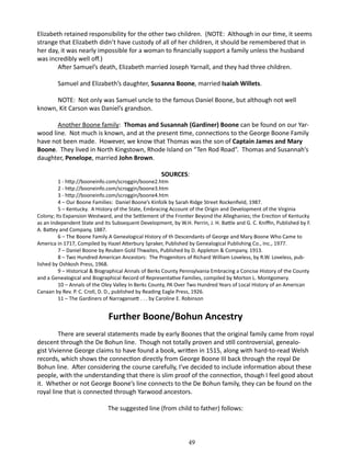 Elizabeth retained responsibility for the other two children. (NOTE: Although in our time, it seems
strange that Elizabeth didn’t have custody of all of her children, it should be remembered that in
her day, it was nearly impossible for a woman to financially support a family unless the husband
was incredibly well off.)
After Samuel’s death, Elizabeth married Joseph Yarnall, and they had three children.
Samuel and Elizabeth’s daughter, Susanna Boone, married Isaiah Willets.
NOTE: Not only was Samuel uncle to the famous Daniel Boone, but although not well
known, Kit Carson was Daniel’s grandson.
Another Boone family: Thomas and Susannah (Gardiner) Boone can be found on our Yarwood line. Not much is known, and at the present time, connections to the George Boone Family
have not been made. However, we know that Thomas was the son of Captain James and Mary
Boone. They lived in North Kingstown, Rhode Island on “Ten Rod Road”. Thomas and Susannah’s
daughter, Penelope, married John Brown.
SOURCES:

1 - http://booneinfo.com/scroggin/boone2.htm
2 - http://booneinfo.com/scroggin/boone3.htm
3 - http://booneinfo.com/scroggin/boone4.htm
4 – Our Boone Families: Daniel Boone’s Kinfolk by Sarah Ridge Street Rockenfield, 1987.
5 – Kentucky. A History of the State, Embracing Account of the Origin and Development of the Virginia
Colony; Its Expansion Westward, and the Settlement of the Frontier Beyond the Alleghanies; the Erection of Kentucky
as an Independent State and Its Subsequent Development, by W.H. Perrin, J. H. Battle and G. C. Kniffin, Published by F.
A. Battey and Company, 1887.
6 – The Boone Family A Genealogical History of th Descendants of George and Mary Boone Who Came to
America in 1717, Compiled by Hazel Atterbury Spraker, Published by Genealogical Publishing Co., Inc., 1977.
7 – Daniel Boone by Reuben Gold Thwaites, Published by D. Appleton & Company, 1913.
8 – Two Hundred American Ancestors: The Progenitors of Richard William Loveless, by R.W. Loveless, published by Oshkosh Press, 1968.
9 – Historical & Biographical Annals of Berks County Pennsylvania Embracing a Concise History of the County
and a Genealogical and Biographical Record of Representative Families, compiled by Morton L. Montgomery.
10 – Annals of the Oley Valley In Berks County, PA Over Two Hundred Years of Local History of an American
Canaan by Rev. P. C. Croll, D. D., published by Reading Eagle Press, 1926.
11 – The Gardiners of Narragansett . . . by Caroline E. Robinson

Further Boone/Bohun Ancestry
There are several statements made by early Boones that the original family came from royal
descent through the De Bohun line. Though not totally proven and still controversial, genealogist Vivienne George claims to have found a book, written in 1515, along with hard-to-read Welsh
records, which shows the connection directly from George Boone III back through the royal De
Bohun line. After considering the course carefully, I’ve decided to include information about these
people, with the understanding that there is slim proof of the connection, though I feel good about
it. Whether or not George Boone’s line connects to the De Bohun family, they can be found on the
royal line that is connected through Yarwood ancestors.
The suggested line (from child to father) follows:

49

 