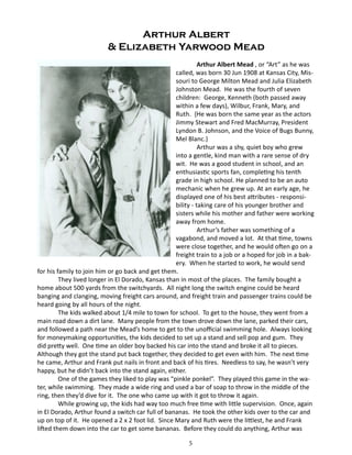 Arthur Albert
& Elizabeth Yarwood Mead
Arthur Albert Mead , or “Art” as he was
called, was born 30 Jun 1908 at Kansas City, Missouri to George Milton Mead and Julia Elizabeth
Johnston Mead. He was the fourth of seven
children: George, Kenneth (both passed away
within a few days), Wilbur, Frank, Mary, and
Ruth. {He was born the same year as the actors
Jimmy Stewart and Fred MacMurray, President
Lyndon B. Johnson, and the Voice of Bugs Bunny,
Mel Blanc.}
Arthur was a shy, quiet boy who grew
into a gentle, kind man with a rare sense of dry
wit. He was a good student in school, and an
enthusiastic sports fan, completing his tenth
grade in high school. He planned to be an auto
mechanic when he grew up. At an early age, he
displayed one of his best attributes - responsibility - taking care of his younger brother and
sisters while his mother and father were working
away from home.
Arthur’s father was something of a
vagabond, and moved a lot. At that time, towns
were close together, and he would often go on a
freight train to a job or a hoped for job in a bakery. When he started to work, he would send
for his family to join him or go back and get them.
They lived longer in El Dorado, Kansas than in most of the places. The family bought a
home about 500 yards from the switchyards. All night long the switch engine could be heard
banging and clanging, moving freight cars around, and freight train and passenger trains could be
heard going by all hours of the night.
The kids walked about 1/4 mile to town for school. To get to the house, they went from a
main road down a dirt lane. Many people from the town drove down the lane, parked their cars,
and followed a path near the Mead’s home to get to the unofficial swimming hole. Always looking
for moneymaking opportunities, the kids decided to set up a stand and sell pop and gum. They
did pretty well. One time an older boy backed his car into the stand and broke it all to pieces.
Although they got the stand put back together, they decided to get even with him. The next time
he came, Arthur and Frank put nails in front and back of his tires. Needless to say, he wasn’t very
happy, but he didn’t back into the stand again, either.
One of the games they liked to play was “pinkle ponkel”. They played this game in the water, while swimming. They made a wide ring and used a bar of soap to throw in the middle of the
ring, then they’d dive for it. The one who came up with it got to throw it again.
While growing up, the kids had way too much free time with little supervision. Once, again
in El Dorado, Arthur found a switch car full of bananas. He took the other kids over to the car and
up on top of it. He opened a 2 x 2 foot lid. Since Mary and Ruth were the littlest, he and Frank
lifted them down into the car to get some bananas. Before they could do anything, Arthur was
5

 