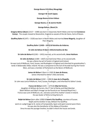 George Boone III & Mary Maugridge
|
George II & Sarah Uppey
|
George Boone & Ann Fallace
|
George Boone, Jr. & Joanne Healle
|
George Bohun, (Boon) Sr.
|
Gregory Bohun (Boon) [1517 – 1589] was born in Gwynned, North Wales and married Constance
Comyn. The couple moved to Devonshire, England as vassals of the de Clares, Earls of Devon.
|
Geoffrey Bohn II (1471 – 1520) was born in North Wales and married Anne Magerly, daughter of
Piers Magerly.
|
Geoffrey Bohn I (1450 – 1472) & Petrolina de Arderne.
|
Sir John de Bohun III (born 1431) & Avelina de Ros
|
Sir John de Bohun II (1361 – 1431) married, as his second wife, Anne Halsham.
|
Sir John de Bohun (1300 – 1367) married Cicily Filliol, as his second wife.
He was a Baron by writ of lands in England and Ireland.
He was Lord of Midhurst, Ford, Sussex, and Rustington in England and inherited his grandmother’s
lands in Ballymadd, Kildar, Ireland. He was a companion to the Earl of Arundel during the French
Wars, and was a member of Parliament as the Baron of Midhurst.
|
James de Bohun II (born in 1262) & Joan de Braose,
James inherited his father’s title and lands.
|
Sir John de Bohun (1242 – 1284) & Joan de la Chapelle,
Sir John was Lord of Midhurst, Ford, Sussex, Rustington, and inherited his father’s lands.
|
Franco de Bohun (1225 – 1273) & Sibyl de Ferrers,
daughter of William de Ferrers, the 5th Earl of Derby and Sibyl Marshal.
(Both William and Sibyl’s lineage can be found on our Yarwood Royal line.)
Franco was Lord of Midhurst, etc. and also Lord of his mother’s lands in Ireland.
He was Sealer of Writs to King Henry III.
|
Ralph de Bohun (born after 1208) & Saveric Fitz Geoffrey, countess of Sussex.
Ralph and his brother-in-law, William Fitz Geoffrey
went on a pilgrimage to St. James of Campostella, Spain and spent several years there.
He was also the benefactor of the Abbey of Grendon.
Since he was the younger brother, he didn’t inherit the house and lands.
|

50

 