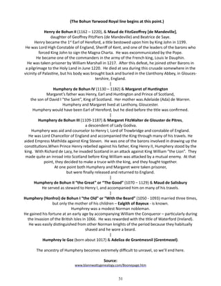 (The Bohun Yarwood Royal line begins at this point.)
Henry de Bohun II (1162 – 1220), & Maud de FitzGeoffrey [de Mandeville],
daughter of Geoffrey PitzPiers (de Mandeville) and Beatrice de Saye.
Henry became the 1st Earl of Hereford, a title bestowed upon him by King John in 1199.
He was Lord High Constable of England, Sheriff of Kent, and one of the leaders of the barons who
forced King John to sign the Magna Charta. He was excommunicated by the Pope.
He became one of the commanders in the army of the French king, Louis le Dauphin.
He was taken prisoner by William Marshall in 1217. After this defeat, he joined other Barons in
a pilgrimage to the Holy Land in June 1220. He died at sea during this crusade somewhere in the
vicinity of Palastine, but his body was brought back and buried in the Llanthony Abbey, in Gloucestershire, England.
|
Humphery de Bohun IV (1130 – 1182) & Margaret of Huntington
Margaret’s father was Henry, Earl and Huntington and Prince of Scotland,
the son of David I “the Saint”, King of Scotland. Her mother was Adelaide (Ada) de Warren.
Humphery and Margaret lived at Lanthony, Gloucester.
Humphery would have been Earl of Hereford, but he died before the title was confirmed.
|
Humphery de Bohun III (1109-1187) & Margaret FitzWalter de Glouster de Pitres,
a descendent of Lady Godiva.
Humphery was aid and counselor to Henry I, Lord of Trowbridge and constable of England.
He was Lord Chancellor of England and accompanied the King through many of his travels. He
aided Empress Mathilda against King Steven. He was one of the barons involved in drawing up the
constitutions.When Prince Henry rebelled against his father, King Henry II, Humphery stood by the
king. With Richard de Lacy, he invaded Scotland in an attack against King William “the Lion”. They
made quite an inroad into Scotland before King William was attacked by a mutual enemy. At that
point, they decided to make a truce with the king, and they fought together.
At one point both Humphery and Margaret were taken prisoner,
but were finally released and returned to England.
|
Humphery de Bohun II “the Great” or “The Good” (1070 – 1129) & Maud de Salisbury
He served as steward to Henry I, and accompanied him on many of his travels.
|
Humphery (Honfroi) de Bohun I “the Old” or “With the Beard” (1050 - 1093) married three times,
but only the mother of his children – Ealgith of Bayeux - is known.
Humphrey was a modest Norman nobleman.
He gained his fortune at an early age by accompanying William the Conqueror – particularly during
the Invasion of the British Isles in 1066. He was rewarded with the title of Waterford (Ireland).
He was easily distinguished from other Norman knights of the period because they habitually
shaved and he wore a beard.
|
Humphrey le Goz (born about 1017) & Adeliza de Grantmesnil (Grentmezel).
The ancestry of Humphery becomes extremely difficult to unravel, so we’ll end here.
Source:

www.blannwattsgenealogy.com/Boonepage.htm

51

 