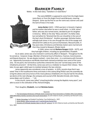 Barker Family

Motto: In Deo Solo Salus, “Salvation is in God Alone.”
		

The name BARKER is supposed to come from the Anglo-Saxon
name Beorc or from the Anglo-French word Berquier, meaning
Shepard. Some say the first to use the name was a tanner and used
the bark of trees in his trade.

James Barker (1623 – 1702) was born in Harwich, England,
and his mother died when he was a small infant. In 1634, James’
father, who was also named James, decided to join his daughter
in America. While on the ship “Mary and John”, his father died,
but not before he “directed that this son should be in the care of
the boy’s Aunt Christianna”. Another passenger, Nicholas Easton,
willingly took James in his care through the rest of the voyage and
delivered him safely to his aunt at Charlestown, Massachusetts. A
few years later, Christianna and Nicholas Easton were married and
then they moved to Newport, Rhode Island.
In 1644, James married Barbara Dungan (1628 – 1677), and
they had eight children, including our grandmother, Elizabeth.
As an adult, James was very involved in community affairs in Newport. Throughout his life
he served as: Corporal, Ensign, Member of General Court of Elections, Freeman, Commissioner,
and Deputy Governor. He was deeply involved – more than once – in a controversy with Connecticut. Apparently Connecticut and Rhode Island both claimed jurisdiction over some of the same
area. At one point, the Connecticut authorities entered the area and “carried away some of the
inhabitants prisoners”. At that time, James was sent as a mediator to request their release. Years
later, he was again called upon to mediate between the two colonies.
James apparently was considered a man of wisdom. In 1676, records show that it was
voted “that in the troublesome times and straits in this colony (King Philip’s war) the assembly desiring the advise and concurrence of the most judicious inhabitants of it may be had for the whole,
we desire at the next sittynge, the company and counsel of Mr. Benedict Arnold, John Clarke,
James Baker and 13 others . . . ”. (2)
In the church, James was called “a teaching brother among the Baptists many years”, and
able to assist in the ordination of Rev. Richard Dingley.
Their daughter, Elizabeth, married Nicholas Easton.
Sources:

1. The Genealogical Dictionary of Rhode Island; Comprising Three Generations of Settlers Who Came Before
1690 (With Many Families Carried to the Fourth Generation), by John Osborne Austin, printed by Joel Munsell’s Sons,
1887.
2. Barker Genealogy, by Elizabeth Frye Barker, Frye Publishing Co., 1927.
3. James Barker, www.rootsweb.com/~scwhite/barker/barker/htm
4. Ancestry of 33 Rhode Islanders (born in the 18th century), by John Osborne Austin, printed by Joel Munsell’s
Sons, 1887.

52

 