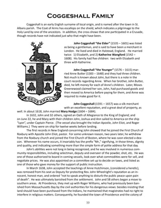 Coggeshall Family
Coggeshall is an early English surname of local origin, and is named after the town in St.
Albans parish. The Coat of Arms has escallops on the shield, which indicates a pilgrimage to the
Holy Land by one of the ancestors. In addition, the cross shows that one participated in a Crusade,
though records have not indicated just who that might have been.
		
John Coggeshall “the Elder” (1535 – 1601) was listed
as being a gentleman, and is said to have been a merchant in
London. He lived and died in Halstead, England. He married
twice: 1) Elizabeth, and 2) Katherine Wangford (1542 –
1608). His family had five children: two with Elizabeth and
three with Katherine.
John Coggeshall “the Younger” (1576 – 1615) married Anne Butter (1583 – 1648) and they had three children.
Not much is known about John, but there is a note in the
court records regarding Anne. When her brother, John Butter,
died, he left money for each of Anne’s children. Later, Moses
Greenewood claimed her son, John, had purchased goods and
then moved to America before paying for them, and Anne was
required to make good for it.
John Coggeshall (1591 – 1657) was a silk merchant
with an excellent reputation, and a great deal of property, as
well. In about 1618, John married Mary Hodge (1604 – 1684).
In 1632, John and 32 others, signed an Oath of Allegiance to the King of England; and
on June 22, he and Mary with their children John, Joshua and Ann sailed to America on the ship
“Lyon”, under Captain Pierce. (The vessel also brought the Indian Apostle, John Eliot, and Roger
Williams.) They were on-ship for twelve weeks before landing.
The first records in New England concerning John showed that he joined the First Church of
Roxbury with Apostle John Eliot, pastor. For some unknown reason, two years later, he withdrew
from the Roxbury church and joined the First Church of Boston, where he was soon elected a deacon. Whenever his name occurs, it invariably has the prefix “Mr.,” signifying, in those times, dignity
and quality, and indicating something more than the simple form of polite address for that day.
John’s abilities were not long in being recognized, and he was involved in numerous community responsibilities, including selectman, deputy and overseer of the powder, shot, etc. He was
one of those authorized to board in-coming vessels, look over what commodities were for sell, and
negotiate prices. He was also appointed on a committee set up to decide on taxes, and listed as
one of those who gave money for the support of public instruction.
In March 1638, John accepted the teachings of Anne Hutchinson, (considered a heretic),
was removed from his seat as Deputy for protecting Rev. John Wheelright’s reputation as an innocent, honest man, and ordered “not to speak anything to disturb the public peace upon pain
of death”. He was ultimately banished from the settlement. John and 58 others began a move to
southern areas. At Providence, they met up with Roger Williams, who had previously been banished from Massachusetts Bay by the civil authorities for his dangerous views: besides insisting that
land should have been purchased from the Indians, he maintained that magistrates had no right to
interfere in religious matters. Consequently, he founded the town of Providence and the colony of
53

 