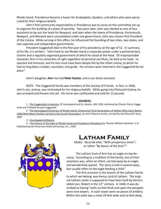 Rhode Island. Providence became a haven for Anabaptists, Quakers, and others who were persecuted for their religious beliefs.
John’s first community responsibility in Providence was to serve on the committee set up
to organize the building of a place of worship. Two years later, John was elected as one of four
assistants to lay out the lands for Newport, and later when the towns of Providence, Portsmouth,
Newport, and Warwick were consolidated under one government, John was chosen first President
of the Colony. While serving in this office, he influenced the founding of two cities, two states, and
two separate and independent governments.
President Coggeshall died in the first year of his presidency at the age of 52. In summary
of his life, it is written: “John lived to see Rhode Island a corporate power under a parliamentary
charter and a regularly organized government of which he stood at the head. Of irreproachable
character, firm in his conviction of right regardless of personal sacrifices, he died as he lived: respected and honored, and his loss must have been deeply felt by the infant colony, to which he
had so long been a leader, counselor, and guide. His remains were interred in the Coggeshall burial
place.”
John’s daughter, Ann married Peter Easton, and is our direct ancestor.
NOTE: The Coggeshall family was members of the Society of Friends. In fact, in 1660,
John’s son, Joshua, was mistreated for his religious beliefs. While going into Plymouth Colony, he
was arrested and thrown into jail. His horse was confiscated and sold for 12 pounds.
SOURCES:

1 - The Coggeshalls In America, CE Goodspeed and Co. Boston, MA 1930, Authored by Charles Pierce Coggeshall and Thellwell Russell Coggeshall
2 - The Genealogical Dictionary of Rhode Island; Comprising Three Generations of Settlers Who Came Before
1690 (With Many Families Carried to the Fourth Generation), by John Osborne Austin, printed by Joel Munsell’s Sons,
1887
3 - Encyclopedia Brittanica
4 – The History of the State of Rhode Island and Providence Plantations by Thomas Williams Bicknell, LL.D.
Published by the American Historical Society, Inc., 1920.

	

Latham Family

Motto: Secundá alite, “With prosperous omen”;
or rather “By favour of the bird.”*
The Latham Coat of Arm has an eagle on top because, ”according to a tradition of the family, one of their
ancestors was, when an infant, carried away by an eagle,
and wonderfully spared. The story is told in several ways,
but usually refers to the eagle feeding a child.”
The first ancestor in the branch of the Latham family
to which we belong, was Henry, Lord of Latham. The original Latham castle is supposed to have been built by Henry’s
oldest son, Robert in the 12th century. In 1644, it was described as having “walls six feet thick and upon the parapets
were nine towers. In each tower were six pieces of artillery.
Within the walls was a moat 24 feet wide and six feet deep,
54

 