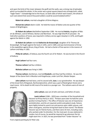 and upon the brink of the moat, between the graff and the walls, was a strong row of palisades
which surrounded the whole. In the center was a great square toward very strongly built, called
“Eagle Tower.” A drawbridge led to the house, on both sides of which were towers, the whole of
such vast extend that several thousand soldiers could be accommodated within.”
Robert de Latham, married a daughter of Orme Magnus.
Richard de Latham died in 1220. He held the manor of Dalton and one quarter of the
manor of Wrightington.
Sir Robert de Latham died before September 1286. He married Amicia, daughter of Robert de Alfreton, Lord of Afreton, Norton and Marnham. He was High Sheriff of Lancaster. He
held other positions of honor, was required in military service again Llewelyn in 1276, and fought
against the Welsh in 1282.
Sir Robert de Latham married Katherine de Knowselegh, daughter of Sir Thomas de
Knowselegh. He fought against the Scots in 1291, and in 1309, and was Commissioner of Array
in the expedition against Bruce, King of Scots. He had a charter of free warren in the manors of
Lathom and Roby in 1303.
Philip de Latham, of Astbury, was the fourth son of Sir Robert. He was buried in the Church
of Astbury.
Hugh Latham had four sons.
Thomas Latham had four children.
Nicholas Latham was living in 1483.
Thomas Latham, Gentleman, married Elizabeth, and they had five children. He was the
Keeper of the Game Park in Moulton and Kingsthorpe, under Lord Parr, Master Keeper.
John Latham married twice, and his second wife, Joan, is our grandmother. He was keeper
of the Great Park of Brigstock, Northamptonshire, which was a part of Rockingham forest and a
royal manor. At his death he left most of his lands to a younger son. The Lathams were all men of
property.
	

John Latham, was son of John and Joan, and father of Lewis.
Lewis Latham (1584 – 1655) was a member of the household and
Falconer to Prince Henry in 1612. Thirteen years later he held the same
position to King Charles I. The office of Falconer was one of importance
and distinction, and the art required careful and patient study. Falcons
were highly trained to search out and pounce upon rabbit, grouse, and
other small game, and then bring them back to their trainer. The Master
Falconer was Sir Patrick Hume, and there were 33 men, including Lewis,
who worked under his direction. For the most part, he was stationed in
London, but of course, he would be required to go wherever the kin
might want him. In 1627, he was promoted from “Under Falconer” to

From original painting by Sir Peter Lely

55

 