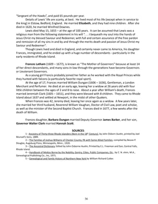 “Sergeant of the Hawks”, and paid 65 pounds per year.
Details of Lewis’ life are scanty, at best. He lived most of his life (except when in service to
the king) in Elstow, Bedford, England. He married Elizabeth, and they had nine children. After she
died in 1620, he married Winifred Downes.
Lewis died May 15, 1655 – at the age of 100 years. It can be assumed that Lewis was a
religious man from the following statement in his will “. . . I bequeath my soul into the hands of
Jesus Christ my blessed Saviour and Redeemer, with full and certain assurance of the free pardon
and remission of all my sins in and by and through the merits death and passion of Jesus Christ my
Saviour and Redeemer”.
Though Lewis lived and died in England, and certainly never came to America, his daughter
Frances, immigrated, and he ended up with a huge number of descendants - particularly in the
early residents of Rhode Island.
Frances Latham (1609 – 1677), is known as “The Mother of Governors” because at least 14
of her direct descendants, and many sons-in-law through the generations have become Governors
or Lieutenant Governors.
As a young girl Francis probably joined her father as he worked with the Royal Princes while
they hunted with falcons (a particularly favorite royal sport).
At the age of 17, Frances married William Dungan (1606 – 1636), Gentleman, a London
Merchant and Perfumer. He died at an early age, leaving her a widow at 26 years old with four
little children between the ages of 2 and 8 to raise. About a year after William’s death, Frances
married Jeremiah Clark (1605 – 1651), and they were blessed with 8 children. They came to Rhode
Island about 1637 and settled at Newport, in the midst of other Quakers.
When Frances was 42, Jeremy died, leaving her once again as a widow. A few years later,
she married her third husband, Reverend William Vaughan, Doctor of Civil Law, poet and scholar,
as well as the minister of the Second Baptist Church. Frances died in 1677, a few weeks after the
death of William.
Frances daughter, Barbara Dungan married Deputy Governor James Barker, and her son,
Governor Walter Clark married Hannah Scott.
SOURCES:

1 - Ancestry of Thirty-three Rhode Islanders (Born in the 18th Century), by John Osborn Austin, printed by Joel
Munsell’s Sons, 1889.
2 – The Families of Joshua Williams of Chester County, PA with Some Allied Families, compiled by Bessie P.
Douglas, Augsburg Press, Minneapolis, Minn., 1920.
3 – The Ancestral Dictionary, Edited by John Osborne Austin, Printed by E.L. Freeman and Son, Central Falls,
Rhode Island.
4 – Handbook of Mottos Borne by the Nobility, Gentry, Cities, Public Companies, Etc., by C. N. elvin, M.A.,
Genealogical Publishing Co., Inc, 1971.
5 – Genealogical and Family History of Northern New York by William Richard Cutter.

56

 