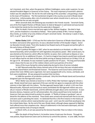 nor’s Assistant, and, then, when the governor, William Coddington, came under suspicion, he was
elected President Regent or Governor of the Colony. The most important of Jeremiah’s administration was the adoption for “An Act for the well ordering of this assembly”, and granting a charter
to the town of Providence. The first excitement of gold in the country occurred in Rhode Island
at that time. Unfortunately, after a lot of contention over whom should mine it, and so on, it was
determined that the ore was not gold.
When Jeremiah died, the following was recorded in the Friends records: “Jeremiah Clarke,
one of the first English Planters of Rhode Island, he died at Newport in said island and was buried
in the tomb that stands by the street by the waterside in Newport . . .“
After his death, Francis married once again to Rev. William Vaughan. She died in Sept.
1677, and the headstone is recorded as follows: “Here Lyeth ye Body of Mrs. Frances Vaughan,
Alius Clarke, ye mother of ye only children of Capt’n Jeremiah Clarke. She died ye 1 week in Sept.,
1677, in ye 67th year of her age.”
Walter Clarke (1640 – 1714) was the first native-born Governor of Rhode Island Colony. Like
his father and several other governors, he was a devoted member of the Quaker religion. Governor Benedict Arnold noted, “from (the Quakers) has flowed nearly all the good and perfect gifts in
the early history of Rhode Island.”
Walter’s political life began in 1667, when he was elected as an Assistant, an office in the
General Assembly, which provided him with legislative and judiciary power. After several years, he
was elected as the Governor, which office he held for six years, then continued as Deputy or Lieutenant Governor for an additional 23 years. It’s hard to imagine how long he would have continued
in such offices had he not died at that time (while serving as Deputy Governor) on 23 May 1714, at
the age of 74. All totaled, he was involved in public positions for 47 years. “His long and honorable
career shows that he was one of the noblest citizens and truest patriots of his time.”
Some of the issues facing the colony leadership during his time of service included:
In 1667 Massachusetts Bay Colony claimed some of the territory that was included within
the Rhode Island Patent and threatened invasion. The Governor and Council were authorized to
protect their land. Militias were organized; men were equipped with arms, horses, and boats; and
forts were established. All was prepared to protect their territory.
In 1668 the question of jurisdiction continued. Only this time Rhode Island and Connecticut
disagreed upon the Narragansett country.
When Walter was elected as Governor in 1676, Philip’s War had been raging for almost a
year. Rhode Island had never approved of the war and did not agree to cooperate with the other
colonies in their fight with the Indians. The Narragansett Swamp Fight, in which 1,135 men from
Massachusetts, Plymouth and Connecticut nearly annihilated the Narragansett Indians was actually an invasion of Rhode Island lands, and this definitely brought about some resentment. It soon
became obvious, however, just for self-preservation, the colony would have to be involved, and
Governor Clark was determined to protect his people. A “flotilla of sloops or gunboats” was ordered for the defense of the mainland. These boats were armed and manned with five to six men,
and were used in patrolling the island. It is believed that this is the first instance in the history of
the American colonies where naval protection was used – and it was the seed that would grow into
the United States Navy. By the end of the war, Rhode Island, although always opposed to fighting,
had suffered more than anywhere else. Many of settlements in the land were destroyed, and the
government had the trials of trying to rebuild.
In March 1676, an act was passed by the General Assembly “that no Indian in this Colony
be a slave”.
After the death of King Charles II, his brother James II took over the throne. Through his
new policies, Royal Governors were sent to America to control the colonies. In June 1686, the Gen58

 