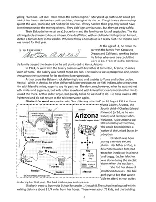 yelling, “Get out. Get Out. Here comes the switch engine.” Mary held up Ruth so Art could get
hold of her hands. Before he could reach her, the engine hit the car. The girls were slammed up
against the wall. Frank and Art held on for dear life. If they had lost their grip, they would have
been thrown under the moving wheels. They didn’t get any bananas, but they got away safely.
Their Eldorado home sat on a12-acre farm and the family grew lots of vegetables. The kids
sold vegetables house-to-house in town. One day Wilbur, with an old boiler lid to protect himself,
started a tomato fight in the garden. When he threw a tomato at us it really hurt. The tomato patch
was ruined for that year.
	
At the age of 14, he drove the
car with the family from Kansas to
Oregon and California, working beside
his father wherever they could find
work to do. From El Centro, California,
the family crossed the dessert on the old plank road to Yuma, Arizona.
In 1924, he went into the Bakery business with his father at Somerton, Arizona, 15 miles
south of Yuma. The Bakery was named Mead and Son. The business was a prosperous one, known
throughout the southwest for its excellent Bakery products.
Arthur drove the Bakery truck delivering bread and pastries to Yuma and to San Louise,
Mexico. While in Mexico, he often delivered Bakery products to the Yaki Indians, who always met
him with friendly smiles, eager to buy his pastries. The day came, however, when he was not met
with smiles and eagerness, but with sullen scowls and with knives that clearly indicated for him to
unload the truck. Arthur didn’t argue, but quickly did as he was told to do. He drove away a little
frightened and did not return to the Yaki reservation again.
Elizabeth Yarwood was, as she said, “born like any other kid” on 16 August 1911 at Yuma,
Yuma County, Arizona, the
fourth child of Charles Edward
Yarwood (or Ed, as he was
called) and Caroline Hobbs
Yarwood. Since Arizona was
still a territory at that time,
she could be considered a
native of the United States by
adoption.
Elizabeth was born
during a terrible electric
storm. Her father or Pop, as
his children called him, had
to go for the doctor in a horse
and buggy. So, her Mother
was alone during the electric
storm when she was born.
She had her share of
childhood diseases. She had
pink eye so bad that wasn’t
able to attend school quite a
bit during her first year. She had chicken pox and measles.
Elizabeth went to Sunnyside School for grades 1 though 8. The school was located within
walking distance about 1 1/4 miles from her house. There were about 75 kids, and the building
6

 