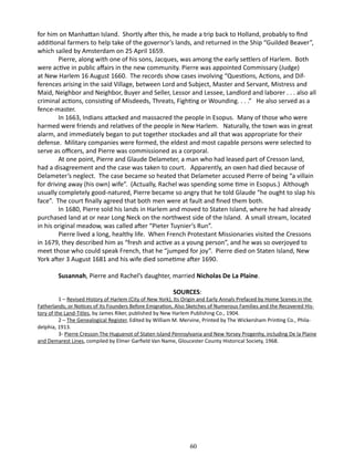 for him on Manhattan Island. Shortly after this, he made a trip back to Holland, probably to find
additional farmers to help take of the governor’s lands, and returned in the Ship “Guilded Beaver”,
which sailed by Amsterdam on 25 April 1659.
Pierre, along with one of his sons, Jacques, was among the early settlers of Harlem. Both
were active in public affairs in the new community. Pierre was appointed Commissary (Judge)
at New Harlem 16 August 1660. The records show cases involving “Questions, Actions, and Differences arising in the said Village, between Lord and Subject, Master and Servant, Mistress and
Maid, Neighbor and Neighbor, Buyer and Seller, Lessor and Lessee, Landlord and laborer . . . also all
criminal actions, consisting of Misdeeds, Threats, Fighting or Wounding. . . .” He also served as a
fence-master.
In 1663, Indians attacked and massacred the people in Esopus. Many of those who were
harmed were friends and relatives of the people in New Harlem. Naturally, the town was in great
alarm, and immediately began to put together stockades and all that was appropriate for their
defense. Military companies were formed, the eldest and most capable persons were selected to
serve as officers, and Pierre was commissioned as a corporal.
At one point, Pierre and Glaude Delameter, a man who had leased part of Cresson land,
had a disagreement and the case was taken to court. Apparently, an oxen had died because of
Delameter’s neglect. The case became so heated that Delameter accused Pierre of being “a villain
for driving away (his own) wife”. (Actually, Rachel was spending some time in Esopus.) Although
usually completely good-natured, Pierre became so angry that he told Glaude “he ought to slap his
face”. The court finally agreed that both men were at fault and fined them both.
In 1680, Pierre sold his lands in Harlem and moved to Staten Island, where he had already
purchased land at or near Long Neck on the northwest side of the Island. A small stream, located
in his original meadow, was called after “Pieter Tuynier’s Run”.
Pierre lived a long, healthy life. When French Protestant Missionaries visited the Cressons
in 1679, they described him as “fresh and active as a young person”, and he was so overjoyed to
meet those who could speak French, that he “jumped for joy”. Pierre died on Staten Island, New
York after 3 August 1681 and his wife died sometime after 1690.
Susannah, Pierre and Rachel’s daughter, married Nicholas De La Plaine.
SOURCES:

1 – Revised History of Harlem (City of New York), Its Origin and Early Annals Prefaced by Home Scenes in the
Fatherlands; or Notices of Its Founders Before Emigration, Also Sketches of Numerous Families and the Recovered History of the Land-Titles, by James Riker, published by New Harlem Publishing Co., 1904.
2 – The Genealogical Register, Edited by William M. Mervine, Printed by The Wickersham Printing Co., Philadelphia, 1913.
3- Pierre Cresson The Huguenot of Staten Island Pennsylvania and New Yorsey Progenhy, including De la Plaine
and Demarest Lines, compiled by Elmer Garfield Van Name, Gloucester County Historical Society, 1968. 		

60

 
