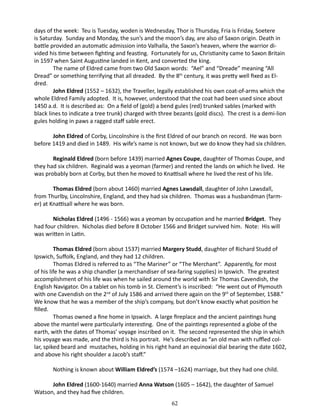 days of the week: Teu is Tuesday, woden is Wednesday, Thor is Thursday, Fria is Friday, Soetere
is Saturday. Sunday and Monday, the sun’s and the moon’s day, are also of Saxon origin. Death in
battle provided an automatic admission into Valhalla, the Saxon’s heaven, where the warrior divided his time between fighting and feasting. Fortunately for us, Christianity came to Saxon Britain
in 1597 when Saint Augustine landed in Kent, and converted the king.
The name of Eldred came from two Old Saxon words: “Ael” and “Dreade” meaning “All
Dread” or something terrifying that all dreaded. By the 8th century, it was pretty well fixed as Eldred.
John Eldred (1552 – 1632), the Traveller, legally established his own coat-of-arms which the
whole Eldred Family adopted. It is, however, understood that the coat had been used since about
1450 a.d. It is described as: On a field of (gold) a bend gules (red) trunked sables (marked with
black lines to indicate a tree trunk) charged with three bezants (gold discs). The crest is a demi-lion
gules holding in paws a ragged staff sable erect.
John Eldred of Corby, Lincolnshire is the first Eldred of our branch on record. He was born
before 1419 and died in 1489. His wife’s name is not known, but we do know they had six children.
Reginald Eldred (born before 1439) married Agnes Coupe, daughter of Thomas Coupe, and
they had six children. Reginald was a yeoman (farmer) and rented the lands on which he lived. He
was probably born at Corby, but then he moved to Knattisall where he lived the rest of his life.
Thomas Eldred (born about 1460) married Agnes Lawsdall, daughter of John Lawsdall,
from Thurlby, Lincolnshire, England, and they had six children. Thomas was a husbandman (farmer) at Knattisall where he was born.
Nicholas Eldred (1496 - 1566) was a yeoman by occupation and he married Bridget. They
had four children. Nicholas died before 8 October 1566 and Bridget survived him. Note: His will
was written in Latin.
Thomas Eldred (born about 1537) married Margery Studd, daughter of Richard Studd of
Ipswich, Suffolk, England, and they had 12 children.
Thomas Eldred is referred to as “The Mariner” or “The Merchant”. Apparently, for most
of his life he was a ship chandler (a merchandiser of sea-faring supplies) in Ipswich. The greatest
accomplishment of his life was when he sailed around the world with Sir Thomas Cavendish, the
English Navigator. On a tablet on his tomb in St. Clement’s is inscribed: “He went out of Plymouth
with one Cavendish on the 2nd of July 1586 and arrived there again on the 9th of September, 1588.”
We know that he was a member of the ship’s company, but don’t know exactly what position he
filled.
Thomas owned a fine home in Ipswich. A large fireplace and the ancient paintings hung
above the mantel were particularly interesting. One of the paintings represented a globe of the
earth, with the dates of Thomas’ voyage inscribed on it. The second represented the ship in which
his voyage was made, and the third is his portrait. He’s described as “an old man with ruffled collar, spiked beard and mustaches, holding in his right hand an equinoxial dial bearing the date 1602,
and above his right shoulder a Jacob’s staff.”
Nothing is known about William Eldred’s (1574 –1624) marriage, but they had one child.
John Eldred (1600-1640) married Anna Watson (1605 – 1642), the daughter of Samuel
Watson, and they had five children.
62

 