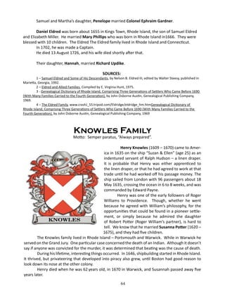 Samuel and Martha’s daughter, Penelope married Colonel Ephraim Gardner.
Daniel Eldred was born about 1655 in Kings Town, Rhode Island, the son of Samuel Eldred
and Elizabeth Miller. He married Mary Phillips who was born in Rhode Island in1666. They were
blessed with 10 children. The Eldred The Eldred family lived in Rhode Island and Connecticut.
In 1702, he was made a Captain.
He died 13 August 1726, and his wife died shortly after that.
Their daughter, Hannah, married Richard Updike.
SOURCES:

1 – Samuel Eldred and Some of His Descendants, by Nelson B. Eldred III, edited by Walter Steesy, published in
Marietta, Georgia, 1992.
2 – Eldred and Allied Families, Compiled by E. Virginia Hunt, 1975.
3 - Genealogical Dictionary of Rhode Island, Comprising Three Generations of Settlers Who Came Before 1690
(With Many Families Carried to the Fourth Generation), by John Osborne Austin, Genealogical Publishing Company,
1969.
4 – The Eldred Family, www.crashJ_55.tripod.com/Eldridge/eldridge_hm.htmGenealogical Dictionary of
Rhode Island, Comprising Three Generations of Settlers Who Came Before 1690 (With Many Families Carried to the
Fourth Generation), by John Osborne Austin, Genealogical Publishing Company, 1969

Knowles Family

Motto: Semper paratus, “Always prepared”.
	
Henry Knowles (1609 – 1670) came to America in 1635 on the ship “Suzan & Ellen” (age 25) as an
indentured servant of Ralph Hudson – a linen draper.
It is probable that Henry was either apprenticed to
the linen draper, or that he had agreed to work at that
trade until he had worked off his passage money. The
ship sailed from London with 96 passengers about 18
May 1635, crossing the ocean in 6 to 8 weeks, and was
commanded by Edward Payne.
Henry was one of the early followers of Roger
Williams to Providence. Though, whether he went
because he agreed with William’s philosophy, for the
opportunities that could be found in a pioneer settlement, or simply because he admired the daughter
of Robert Potter (Roger William’s partner), is hard to
tell. We know that he married Susanna Potter (1620 –
1675), and they had five children.
The Knowles family lived in Rhode Island – Portsmouth and Warwick. While in Warwick he
served on the Grand Jury. One particular case concerned the death of an Indian. Although it doesn’t
say if anyone was convicted for the murder, it was determined that beating was the cause of death.
During his lifetime, interesting things occurred. In 1646, shipbuilding started in Rhode Island.
It thrived, but privateering that developed into piracy also grew, until Boston had good reason to
look down its nose at the other colony.
Henry died when he was 62 years old, in 1670 in Warwick, and Susannah passed away five
years later.
64

 
