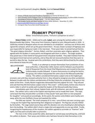 Henry and Susannah’s daughter, Martha, married Samuel Eldred.
SOURCES:

1 – History of Rhode Island and Providence Plantations by Thomas W. Bicknell, L.L.D.
2 – Henry Knowles Family Pedigree Chart, an Outgrowth of Knowles Family History, by Ailene Miller Knowles.
3 – Genealogical Dictionary of Rhode Island . . . by John Osborn Austin.
4 – The Knowles Family and Allied Families by Ailene Miller Williams – November 21, 1932.
5- www.knowles5849.freeserve.co.uk/Page_9x.html
6 – Immigrant Ship Transcribers Guild Passenger List

Robert Potter

Motto: Virtuti fortuna comes, “Fortune is companion to valour”.
Robert Potter (1594 – 1656) and his wife, Isabel, were among the earliest settlers in the
Massachusetts Bay Colony. They came from Coventry, England to Lynn, Massachusetts in 1634. In
1638 they moved to Newport where he was admitted as an inhabitant – and was one of those who
signed the compact, which set up the government there. He was chosen surveyor of highways and
was responsible for laying out roads in the new town. Three years later, he joined Samuel Gorton,
“the great religious disturber”. Gorton, Robert, and their associates were religious agitators. They
agreed with the Quakers in some points and disagreed with them in others. The larger problem
they posed was in their belief of how government should be handled. They didn’t believe that the
local government had correct authority, and so they did not necessarily believe that they were required to obey the law. So great were the contentions, that they were disfranchised by the colony
and ordered to leave the area.
		
Finally, in an attempt to remove themselves from jurisdiction of any
local authorities, in November 1642, Gorton and his followers purchased the
land of Showomet from the Great Chief Myantonomy and moved to that area.
Unfortunately, trouble followed. It seems that previous to selling the land to
this group, the Indians had granted the same area to the Massachusetts Bay
Colony. The settlers considered themselves subject only to the English government, and until they received authority from it, they refused to recognize any other jurisdiction.
Between trouble with the Indians and demands of the Bay Colony for jurisdiction, they were in hot
water all the time. Finally, Boston magistrates demanded that they appear for trial. They refused
and said that they felt themselves subject only to “the crown”. Unfortunately, Gorton also chose to
send a letter in which he pretty well insulted the leaders of the Massachusetts Bay Colony.
Immediately upon their refusal, Captain Cook, with 40 militiamen, was sent to apprehend
them. The settlers sent a note to the Captain warning them not to invade their town. The reply
came back that they should either surrender or they would “look upon them as men prepared
for slaughter” and would act accordingly. At this point, the women and children were hastily sent
away, while the men fortified a house and awaited the militia.
The little war started. The small company of 11 men – one of them not even carrying a gun
– hung out the English flag representing their allegiance to England. The flag was actually riddled
by the bullets. The siege lasted several days with the attackers not only shooting but attempting to
burn the building. The settlers didn’t shoot a single shot and apparently no one was killed. Finally,
recognizing the hopelessness of the situation, the settlers agreed to surrender as “freemen” with
rights, but they were actually taken as prisoners.
The men in the militia seized the cattle, destroyed or carried away everything else, and took
the settlers to Boston. Their wives and children who had been forced to hide themselves in the
65

 