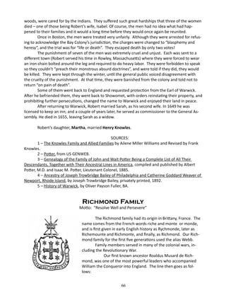 woods, were cared for by the Indians. They suffered such great hardships that three of the women
died – one of those being Robert’s wife, Isabel. Of course, the men had no idea what had happened to their families and it would a long time before they would once again be reunited.
Once in Boston, the men were treated very unfairly. Although they were arrested for refusing to acknowledge the Bay Colony’s jurisdiction, the charges were changed to “blasphemy and
heresy”, and the trial was for “life or death”. They escaped death by only two votes!
The punishment of seven of the men was extremely cruel and unjust. Each was sent to a
different town (Robert served his time in Rowley, Massachusetts) where they were forced to wear
an iron chain bolted around the leg and required to do heavy labor. They were forbidden to speak
so they couldn’t “preach their monstrous absurd doctrines”, and were told if they did, they would
be killed. They were kept through the winter, until the general public voiced disagreement with
the cruelty of the punishment. At that time, they were banished from the colony and told not to
return “on pain of death”.
Some of them went back to England and requested protection from the Earl of Warwick.
After he befriended them, they went back to Showomet, with orders reinstating their property, and
prohibiting further persecutions, changed the name to Warwick and enjoyed their land in peace.
After returning to Warwick, Robert married Sarah, as his second wife. In 1649 he was
licensed to keep an inn; and a couple of years later, he served as commissioner to the General Assembly. He died in 1655, leaving Sarah as a widow.
Robert’s daughter, Martha, married Henry Knowles.
SOURCES:
1 – The Knowles Family and Allied Families by Ailene Miller Williams and Revised by Frank
Knowles.
2 – Potter, from US GENWEB.
3 – Genealogy of the Family of John and Wait Potter Being a Complete List of All Their
Descendants, Together with Their Ancestral Lines in America, compiled and published by Albert
Potter, M.D. and Isaac M. Potter, Lieutenant Colonel, 1885.
4 – Ancestry of Joseph Trowbridge Bailey of Philadelphia and Catherine Goddard Weaver of
Newport, Rhode Island, by Joseph Trowbridge Bailey, privately printed, 1892.
5 – History of Warwick, by Oliver Payson Fuller, BA.

Richmond Family

Motto: “Resolve Well and Persevere”
The Richmond family had its origin in Brittany, France. The
name comes from the French words riche and monte or monde,
and is first given in early English history as Rychmonde, later as
Richemounte and Richmonte, and finally, as Richmond. Our Richmond family for the first five generations used the alias Webb.
Family members served in many of the colonial wars, including the Revolutionary War.
		
Our first known ancestor Roaldus Musard de Richmond, was one of the most powerful leaders who accompanied
William the Conqueror into England. The line then goes as follows:
66

 
