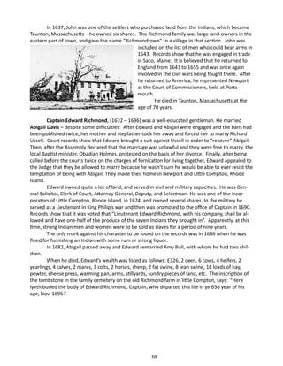 In 1637, John was one of the settlers who purchased land from the Indians, which became
Taunton, Massachusetts – he owned six shares. The Richmond family was large land-owners in the
eastern part of town, and gave the name “Richmondtown” to a village in that section. John was
included on the list of men who could bear arms in
1643. Records show that he was engaged in trade
in Saco, Maine. It is believed that he returned to
England from 1643 to 1655 and was once again
involved in the civil wars being fought there. After
he returned to America, he represented Newport
at the Court of Commissioners, held at Portsmouth.
He died in Taunton, Massachusetts at the
age of 70 years.
Captain Edward Richmond, (1632 – 1696) was a well-educated gentleman. He married
Abigail Davis – despite some difficulties: After Edward and Abigail were engaged and the bans had
been published twice, her mother and stepfather took her away and forced her to marry Richard
Ussell. Court records show that Edward brought a suit against Ussell in order to “recover” Abigail.
Then, after the Assembly declared that the marriage was unlawful and they were free to marry, the
local Baptist minister, Obadiah Holmes, protested on the basis of her divorce. Finally, after being
called before the courts twice on the charges of fornication for living together, Edward appealed to
the Judge that they be allowed to marry because he wasn’t sure he would be able to ever resist the
temptation of being with Abigail. They made their home in Newport and Little Compton, Rhode
Island.
Edward owned quite a lot of land, and served in civil and military capacities. He was General Solicitor, Clerk of Court, Attorney General, Deputy, and Selectman. He was one of the incorporators of Little Compton, Rhode Island, in 1674, and owned several shares. In the military he
served as a Lieutenant in King Philip’s war and then was promoted to the office of Captain in 1690.
Records show that it was voted that “Lieutenant Edward Richmond, with his company, shall be allowed and have one-half of the produce of the seven Indians they brought in”. Apparently, at this
time, strong Indian men and women were to be sold as slaves for a period of nine years.
The only mark against his character to be found on the records was in 1686 when he was
fined for furnishing an Indian with some rum or strong liquor.
In 1682, Abigail passed away and Edward remarried Amy Bull, with whom he had two children.
When he died, Edward’s wealth was listed as follows: £326, 2 oxen, 6 cows, 4 heifers, 2
yearlings, 4 calves, 2 mares, 3 colts, 2 horses, sheep, 2 fat swine, 8 lean swine, 18 loads of hay,
pewter, cheese press, warming pan, arms, stillyards, sundry pieces of land, etc. The inscription of
the tombstone in the family cemetery on the old Richmond farm in little Compton, says: “Here
lyeth buried the body of Edward Richmond, Captain, who departed this life in ye 63d year of his
age, Nov. 1696.”

68

 