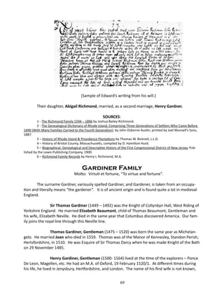 (Sample of Edward’s writing from his will.)
Their daughter, Abigail Richmond, married, as a second marriage, Henry Gardner.
SOURCES:

1 - The Richmond Family 1594 – 1896 by Joshua Bailey Richmond.
2 - The Genealogical Dictionary of Rhode Island; Comprising Three Generations of Settlers Who Came Before
1690 (With Many Families Carried to the Fourth Generation), by John Osborne Austin, printed by Joel Munsell’s Sons,
1887.
3 – History of Rhode Island & Providence Plantations by Thomas W. Bicknell, L.L.D.
4 – History of Bristol County, Massachusetts, compiled by D. Hamilton Hurd.
5 – Biographical, Genealogical and Descriptive History of the First Congressional District of New Jersey, Published by the Lewis Publishing Company, 1900.
6 – Richmond Family Records by Henry I, Richmond, M.A.

Gardiner Family

Motto: Virtuti et fortune, “To virtue and fortune”.
The surname Gardner, variously spelled Gardiner, and Gardener, is taken from an occupation and literally means “the gardener”. It is of ancient origin and is found quite a lot in medieval
England.
	
Sir Thomas Gardiner (1449 – 1492) was the Knight of Collynbyn Hall, West Riding of
Yorkshire England. He married Elizabeth Beaumont, child of Thomas Beaumont, Gentleman and
his wife, Elizabeth Neville. He died in the same year that Columbus discovered America. Our family joins the royal line through this Neville line.
	
Thomas Gardiner, Gentleman (1475 – 1520) was born the same year as Michelangelo. He married Joan who died in 1559. Thomas was of the Manor of Kennesley, Standon Perish,
Hertsfordshire, in 1510. He was Esquire of Sir Thomas Darcy when he was made Knight of the Bath
on 29 November 1485.
	
Henry Gardiner, Gentleman (1500- 1564) lived at the time of the explorers – Ponce
De Leon, Magellen, etc. He had an M.A. of Oxford, 19 February 1520/1. At different times during
his life, he lived in Jenysbury, Hertfordshire, and London. The name of his first wife is not known,
69

 