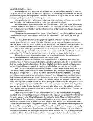 was divided into three rooms.
After graduating from Sunnyside two years earlier than normal, (she was able to skip the
2nd grade and the 5th grade) she went onto high school in Yuma and graduated when she was 16
years old. She enjoyed learning Spanish. Two years was required in high school, but she took it for
four years, and could read stories and things in Spanish.
After graduating from High School, she took a post-graduate course the next year, and almost finished it. She took courses in Latin, Typing, and Advanced Shorthand.
Elizabeth grew up on the family’s 160-acre farm, located 10 miles from Yuma, 5 miles from
Somerton, and three miles from the Mexican border. Their chief crop was alfalfa seed and cotton.
They had about one acre that they planted into an orchard, and grew apricots, figs, pears, pecans,
lemons, and oranges.
They grew date trees around their house. When Elizabeth’s grandfather, William Yarwood,
came from Washington, he’d eat dates and throw the seeds down. That’s where the trees got
started.
As a child, Elizabeth and her siblings played together. They liked to ride air weed stick
horses. Later, she had a live horse - Old Babe - that she rode as much as she could. Some mornings, she would get on her horse, go down on the farm, break a big old watermelon, and eat it. Her
father didn’t care what the kids ate out of the orchards or garden as long as they didn’t waste.
At one time, Ed bought a pair of mules; one of them was so lazy, he gave it away. But, when
the other, Old Jude, got too old to work, he just turned her loose on the farm and the kids used her
for their fun. They’d hook her up to a little wagon contraption and play with her that way.
Elizabeth’s Grandma Glasscock lived down the lane about one mile. She had an upstairs,
and the kids liked to go up there and rummage through the things.
Christmas in Arizona was different than when she moved to Wyoming. They never had
Christmas trees in their homes, or electric lights. Sometimes, the girls got a doll or something like
that, but usually, it was the hair ribbon. One time Ed’s half-sister, Lizzie, came from Washington,
and she brought Elizabeth a big doll. It could wear baby clothes, and that was a prize doll.
One Christmas that was the most memorable for Elizabeth was a time her Mom was sick.
They’d had a doctor come down to the home in November. He came down every day for a few
days, but she just got worse. Ed called in another Doctor and after checking her, he said, “I’ll go
and make arrangements and you get her to the hospital.” She had appendicitis, and by the time
they got her there, gangrene was already setting in. Of course, they operated immediately, but
they didn’t give her much of a chance to live. Ed practically lived at the hospital. He would come
home morning and nights to help with the chores, then go back to the hospital. They had an awful
time trying to get someone to match her blood for a transfusion, because at that time they didn’t
have any blood banks. Despite the doctor’s prognosis, after a long siege, she gradually got better.
Then, at Christmas time, she got to come home, and it was a time of really rejoicing. That was the
best Christmas they ever had!
There was always plenty of work on a farm that size. All the water had to be pumped by
hand and, for a while, until a pump was put in closer to the house, it was carried in from the corral.
The water was very salty. They had to drag in the old tub for baths. They washed their clothes
on a washboard. Even when electricity was available in the area, they wanted such an enormous
amount to run a line to the Yarwood home, that they just went without for a while longer. In fact,
Elizabeth was married before they got electricity in their home. They used kerosene lamps most of
the time. Then carbide lights became available, along with a carbide iron. They went to church by
horse and buggy until she was about five years old, and then Ed purchased a 1916 Ford. Elizabeth
always had to help with the washing and household chores and stuff like that, but her preference
was to be out in the field, and as soon as she was old enough to help, that’s where she could be
7

 