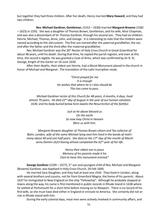 but together they had three children. After her death, Henry married Mary Haward, and they had
two children.
	
Rev. Michael Gardiner, Gentleman, (1552 – 1630) married Margaret Browne (1582
– 1623) in 1592. She was a daughter of Thomas Brown, Gentleman, and his wife, Alice Chapman,
and was also a descendant of Sir Thomas Gardiner, through his second son. They had six children:
Henrie, Michael, Thomas, Anne, John, and George. It is interesting to note that the children were
named according to the old custom: The first son named after the paternal grandfather, the second after the father and the third after the maternal grandfather.
Rev. Michael Gardiner was the 26th Rector of Holy Cross Church in Great Greenford for
about 48 years, until his death. During that time, he copied the parish register, and even at this
time, the record is legible. He was granted a Coat of Arms, which was confirmed by Sir R. St.
George, Knight of the Garter on 16 June 1630.
After their deaths, their eldest son Henrie, had a Mural Monument placed in the church in
honor of Michael and Margaret. The translation of the Latin inscription reads:
“Christ prayed for me
It is enough
He wishes that where he is I also should be
This has come to pass.
Michael Gardiner rector of this Church for 48 years, 4 months, 6 days, lived
almost 79 years. He died 22nd day of August in the year of our human salvation
1630, and his body buried below here awaits the Resurrection of the faithful.
Just as he above blessed us
On the earth
So now may Christ in Heaven
Bless us with him.
Margaret Browne daughter of Thomas Brown citizen and Tax collector of
Balm, London, wife of the same Michael lying next him lived in the bonds of matrimony about 40 and one half years. She died on the 17th day of the month of March
anno Domini 1623 having almost completed the 62nd year of her life.
Henry their eldest son in pious
Memory of his parents made it his
Care to have this monument erected.”
George Gardiner (1599 – 1677), 5th son and youngest child of Rev. Michael and Margaret
(Browne) Gardiner, was baptized in Holy Cross Church, 26 Feb 1600.
He married Sara Slaughter, and they had at least one child. They lived in London, along
with several brothers and cousins, not far from Greenford Magna, the home of his parents. About
1637 he immigrated to New England on the ship “Fellowship”. Although he probably stopped at
towns along the way, his name is first mentioned in public records in Rhode Island in 1638 where
he settled at Portsmouth for a short time before moving on to Newport. There is no record of his
first wife, so she must have died either in England or enroute to America. She certainly did not arrive in Rhode Island with him.
During the early colonial days, most men were actively involved in community affairs, and
70

 