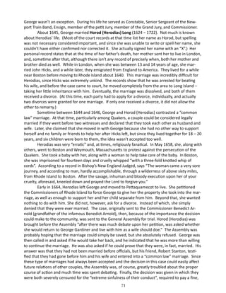 George wasn’t an exception. During his life he served as Constable, Senior Sergeant of the Newport Train Band, Ensign, member of the petit Jury, member of the Grand Jury, and Commissioner.
About 1645, George married Horod (Herodias) Long (1624 – 1722). Not much is known
about Herodias’ life. (Most of the court records at that time list her name as Horod, but spelling
was not necessary considered important, and since she was unable to write or spell her name, she
couldn’t have either confirmed nor corrected it. She actually signed her name with an “X”.) Her
personal record states that at the time of her father’s death, her mother sent her to live in London,
and, sometime after that, although there isn’t any record of precisely when, both her mother and
brother died as well. While in London, when she was between 13 and 14 years of age, she married John Hicks, and a while later, they emigrated from England to America. They lived for a while
near Boston before moving to Rhode Island about 1640. This marriage was incredibly difficult for
Herodias, since Hicks was extremely unkind. The records show that he was arrested for beating
his wife, and before the case came to court, he moved completely from the area to Long Island –
taking her little inheritance with him. Eventually, the marriage was dissolved, and both of them
received a divorce. (At this time, each party had to apply for a divorce, individually, and actually
two divorces were granted for one marriage. If only one received a divorce, it did not allow the
other to remarry.)
Sometime between 1644 and 1646, George and Horod (Herodias) contracted a “common
law” marriage. At that time, particularly among Quakers, a couple could be considered legally
married if they went before two witnesses and declared that they took each other as husband and
wife. Later, she claimed that she moved in with George because she had no other way to support
herself and no family or friends to help her after Hicks left, but since they lived together for 18 – 20
years, and six children were born to them, the idea wasn’t accepted too well.
Herodias was very “erratic” and, at times, religiously fanatical. In May 1658, she, along with
others, went to Boston and Weymouth, Massachusetts to protest against the persecution of the
Quakers. She took a baby with her, along with a woman to help take care of the baby. In Boston,
she was imprisoned for fourteen days and cruelly whipped “with a three-fold knotted whip of
cords”. According to a record in Bishop’s New England Judged, says “The woman came a very sore
journey, and according to man, hardly accomplishable, through a wilderness of above sixty miles,
from Rhode Island to Boston. After the savage, inhuman and bloody execution upon her of your
cruelty, aforesaid, kneeled down and prayed the Lord to forgive you.”
Early in 1664, Herodias left George and moved to Pettaquamecot to live. She petitioned
the Commissioners of Rhode Island to force George to give her the property she took into the marriage, as well as enough to support her and her child separate from him. Beyond that, she wanted
nothing to do with him. She did not, however, ask for a divorce. Instead of which, she simply
denied that they were ever married. The case, originally sent to the Commissioner Benedict Arnold (grandfather of the infamous Benedict Arnold), then, because of the importance the decision
could make to the community, was sent to the General Assembly for trial. Horod (Herodias) was
brought before the Assembly “after there was much debate upon her petition, was asked whether
she would return to George Gardiner and live with him as a wife should doe.” The Assembly was
probably hoping that the marriage could simply be saved, but she absolutely refused. George was
then called in and asked if he would take her back, and he indicated that he was more than willing
to continue the marriage. He was also asked if he could prove that they were, in fact, married. His
answer was that they had not been married before officials, but his friend, Robert Stanton, testified that they had gone before him and his wife and entered into a “common law” marriage. Since
these type of marriages had always been accepted and the decision in this case could easily affect
future relations of other couples, the Assembly was, of course, greatly troubled about the proper
course of action and much time was spent debating. Finally, the decision was given in which they
were both severely censured for the “extreme sinfulness of their conduct”, required to pay a fine,
71

 