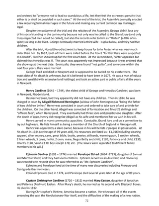 and ordered to “presume not to lead so scandalous a life, lest they feel the extremest penalty that
either is or shall be provided in such cases.” At the end of the trial, the Assembly promptly enacted
a law requiring formal marriages in the future and making any current common law marriages
legal.
Despite the outcome of the trial and the rebukes of the Assembly, George didn’t lose any
of his social standing in the community because not only was he called to the Grand Jury (and only
truly respected men could be called), but also the records refer to him as “Mister” (a title of respect) as long as he lived. George eventually married a third wife – Lydia Ballou, and they had five
children.
After the trial, Horod (Herodias) went to keep house for John Porter who was very much
older than her. By 1667, both of them were called before the Court “for that they were suspected
to Cohabit”. Neither showed up for the first court date. At the second date, Porter appeared but
claimed that Herodias was ill. The court was apparently not impressed because it was ordered that
she show up at the next date. Eventually, they were found “not guilty”, and sometime within the
next four years, they were married.
George lived and died in Newport and is supposed to be buried on his estate there. The
exact date of his death is unknown, but it is believed to have been in 1677. He was a man of education and wealth (with extensive land holdings) and took an active part in public affairs all the years
in Newport.
Henry Gardiner (1645 – 1744), the eldest child of George and Herodias Gardiner, was born
in Newport, Rhode Island.
He married Joan, but they apparently did not have any children. Then in 1694, he was
charged in court by Abigail Richmond Remington (widow of John Remington) as “being the father
of two children by her.” Henry was convicted in court and ordered to take care of and provide for
the children. On the other hand, Abigail was convicted of fornication and fined 26 shillings and
“officers fees”, which Henry paid. They eventually had three sons and possibly one daughter. After
the death of Joan, Henry did recognize Abigail as his wife and mentioned her as such in his will.
Henry served in many community capacities: Constable, Grand Jury, and on a committee to
lay out highways. He lists himself as being a member of the Church of England in Narragansett.
Henry was apparently a slave owner, because in his will he lists 7 people as possessions. At
his death in 1744 (at the age of 99 years old), his resources are listed as: £1,016 including wearing
apparel, silver money, cane, great bible, books, pewter, stillyards, warming pan, 2 woolen wheels,
2 linen wheels, 5 cows, heifer, 2 oxen, mare, Negro Betty and child, £120, Patience and child, £130,
Charity £120, Sarah £130, boy Joseph £70, etc. (The slaves were separated to different family
members in his will.)
Ephraim Gardner (1693 – 1774) married Penelope Eldred (1694 -1783), daughter of Samuel
and Martha Eldred, and they had seven children. Ephraim served as an Assistant, and obviously
was treated with respect since he was referred to as “Mr. Ephraim Gardiner”.
Ephraim and Penelope lived at the time of many new discoveries including Mercury and
Centigrade thermometers.
Colonel Ephraim died in 1774, and Penelope died several years later at the age of 89 years.
Captain Christopher Gardiner (1726 – 1812) married Mary Easton, daughter of Jonathan
and Patience (Rodman) Easton. After Mary’s death, he married as his second wife Elizabeth Fones.
He died in 1812.
During Christopher’s lifetime, America became a nation. He witnessed all of the events
preceding the war, the Revolutionary War itself, and the difficulties of the making of a new nation.
72

 