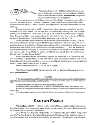 Thomas Rodman, (1640 – 1727) son of John Rodman, was
born in Barbadoes, West Indies. He married Patience Malins,
and than after her death married Hannah Clarke, daughter of
Governor Walter and Hannah (Scott) Clark.
Thomas was an earnest and dedicated member of the Quaker religion and a clerk of their
meetings for about 30 years. He came to Newport, Rhode Island from the island of Barbadoes
with William Edmundson, a “friend” who was on a religious visit. He lived in Newport for the rest
of his life.
Thomas had many trials in his life. Not only did he lose two wives to death, he lost other
members of his family, as well. For instance, Ann, his daughter with Patience, was only four years
old when her mother died. She married at the age of 17, and her husband died about two years
later. Their only child was born less than 8 months after that. He only lived to the age of 7 before
he died at Thomas’ home. She died about two weeks after that at the age of 28.
He was definitely well qualified to have written the following advise to his son: “Doe not
look at present Injoymnets soe much as at ffutor Injoymnet for Ever. If thou art crossed in thy expectation doe not strive but leave it to ye Lord who knows that is for thy etarnell welfair and come
home where thee shall be kindly entertained according to our abilatey . . . . And Soe leaving the
whole matter desiring and hoping ye Lord will not leave the nor forsake the but give the wisdom
and patience under every affliction to whom I comitt the & take leave & desire thy welfare in ye
blessed truth. Thy affectionate ffather.”
Thomas was a well-known physician and surgeon. He specialized as an Obstetrician and
was known to go to great distances to help with difficult cases. Dr. Thomas seemed to have been a
knowledgeable man with a great deal of common sense, of good character and a kind, sympathetic
nature. He was a well-respected man of means.
Thomas died in Newport in 1727 at the age of 87 years.
	

After Thomas’ death in 1728, Hannah moved in with her daughter, Patience, and her husband Jonathan Easton.
SOURCES:

1 - The Genealogical Dictionary of Rhode Island; Comprising Three Generations of Settlers Who Came Before
1690 (With Many Families Carried to the Fourth Generation), by John Osborne Austin, printed by Joel Munsell’s Sons,
1887.
2 – Representative Men and Old Families of Southeastern Massachusetts
3 – Genealogy of the Rodman Family, 1620 to 1886 by Charles Henry Jones, printed in Philadelphia, 1886.
4 – Notes on Rodman Genealogy by William Woodbridge Rodman, printed in New Haven Connecticut for the
Author, 1887.
5 – The Genealogical Register, edited by William M. Mervine, printed by the Wickersham Printing Company,
1913.

Easton Family
Nicholas Easton, (1592 – 1675) son of John Easton of Wales, was born at Lymington, Hertsfordshire, England. By occupation, he was a Tanner. He was married three times, but the name of
his first wife (and our ancestor) is unknown.
On 25 March 1634, Nicholas, along with his sons Peter and John, embarked on a ship “Mary
and John” for New England. Originally settling at Ipswich, Massachusetts, he was chosen supervisor of the powder, shot, and other ammunition for the community. He didn’t stay long at Ipswich
74

 